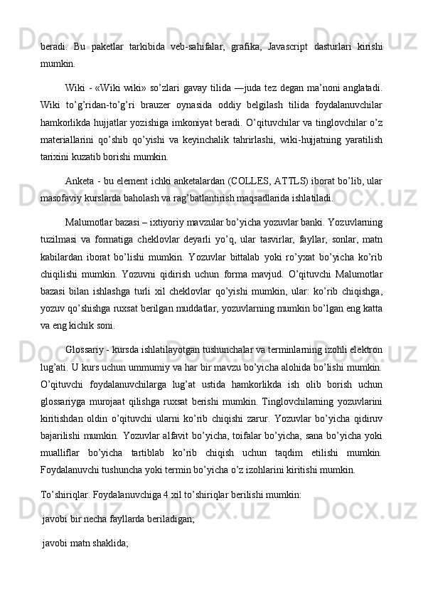 beradi.   Bu   p aketlar   tarkibida   veb-sahifalar,   grafika,   Javascri p t   dasturlari   kirishi
mumkin. 
Wiki - «Wiki  wiki» so’zlari  gavay tilida ―juda tez degan ma’noni anglatadi.
Wiki   to’g’ridan-to’g’ri   brauzer   oynasida   oddiy   belgilash   tilida   foydalanuvchilar
hamkorlikda hujjatlar yozishiga imkoniyat  beradi. O’qituvchilar va tinglovchilar o’z
materiallarini   qo’shib   qo’yishi   va   keyinchalik   tahrirlashi,   wiki-hujjatning   yaratilish
tarixini kuzatib borishi mumkin.
Anketa - bu element ichki anketalardan (COLLES, ATTLS) iborat bo’lib, ular
masofaviy kurslarda baholash va rag’batlantirish maqsadlarida ishlatiladi. 
Malumotlar bazasi – ixtiyoriy mavzular bo’yicha yozuvlar banki. Yozuvlarning
tuzilmasi   va   formatiga   cheklovlar   deyarli   yo’q,   ular   tasvirlar,   fayllar,   sonlar,   matn
kabilardan   iborat   bo’lishi   mumkin.   Yozuvlar   bittalab   yoki   ro’yxat   bo’yicha   ko’rib
chiqilishi   mumkin.   Yozuvni   qidirish   uchun   forma   mavjud.   O’qituvchi   Malumotlar
bazasi   bilan   ishlashga   turli   xil   cheklovlar   qo’yishi   mumkin,   ular:   ko’rib   chiqishga,
yozuv qo’shishga ruxsat berilgan muddatlar, yozuvlarning mumkin bo’lgan eng katta
va eng kichik soni.
Glossariy - kursda ishlatilayotgan tushunchalar va terminlarning izohli elektron
lug’ati. U kurs uchun ummumiy va har bir mavzu bo’yicha alohida bo’lishi mumkin.
O’qituvchi   foydalanuvchilarga   lug’at   ustida   hamkorlikda   ish   olib   borish   uchun
glossariyga   murojaat   qilishga   ruxsat   berishi   mumkin.   Tinglovchilarning   yozuvlarini
kiritishdan   oldin   o’qituvchi   ularni   ko’rib   chiqishi   zarur.   Yozuvlar   bo’yicha   qidiruv
bajarilishi  mumkin. Yozuvlar  alfavit bo’yicha, toifalar bo’yicha, sana bo’yicha yoki
mualliflar   bo’yicha   tartiblab   ko’rib   chiqish   uchun   taqdim   etilishi   mumkin.
Foydalanuvchi tushuncha yoki termin bo’yicha o’z izohlarini kiritishi mumkin.
To’shiriqlar. Foydalanuvchiga 4 xil to’shiriqlar berilishi mumkin:
 javobi bir necha fayllarda beriladigan;
 javobi matn shaklida;
 