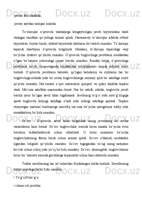 javobi fayl shaklida;
 javobi saytdan tashqari holatda.
To’shiriqlar   o’qituvchi   talabalarga   kengaytirilgan   javob   tayyorlashni   talab
etadigan   vazifalar   qo’yishiga   xizmat   qiladi.   Namunaviy   to’shiriqlar   sifatida   referat
tayyorlash, loyiha tuzish, doklad tayyorlash kabilarni ko’rsatish mumkin. To’shiriqni
bajarish   shartlarini   o’qituvchi   belgilaydi.   Masalan,   to’shiriqni   bajarishga   vaqt
bo’yicha   cheklov  qo’yilishi   mumkin.  O’qituvchi   tinglovchiga  javoblarni   muddatdan
o’tgan   bo’lsayam   yuborishga   ruxsat   berishi   mumkin.   Bunday   holda,   o’qituvchiga
javoblarni   ko’rib   chiqayotganda   muddatidan   kechikkanlari   haqida   axborot   berib
turiladi.   O’qituvchi   javoblarni   baholab,   qo’ygan   baholarini   va   izohlarini   har   bir
tinglovchiga alohida yoki bir necha tinglovchilarga umumiy qilib bir sahifaga yozib
qo’yishi   mumkin.   Ma’ruzalar   o’quv   materialini   qiziqarli   va   qulay   shaklda   taqdim
etadi.   Ma’ruza   sahifalar   majmuidan   iborat.   Har   bir   sahifa,   odatda,   tinglovchi   javob
berishi   zarur   bo’lgan   savol   bilan   tugallanadi.   Javobning   to’g’ri   yoki   noto’g’riligiga
qarab   tinglovchi   keyingi   sahifaga   o’tadi   yoki   oldingi   sahifaga   qaytadi.   Taqdim
etilayotgan   material   tuzilmasiga   muvofiq   ma’ruza   bo’yicha   navigatsiya   oddiy   yoki
murakkabroq bo’lishi mumkin. 
So’rov   -   O’qituvchi   savol   bilan   birgalikda   uning   javobining   bir   necha
variantlarini   ham   beradi.   So’rov   tinglovchilar   orasida   biron   masala   bo’yicha   ovoz
berishini   tashkillashtirish   uchun   ishlatiladi.   U   biron   muammo   bo’yicha
tinglovchilarning   fikrini   bilish   uchun   xizmat   qiladi.   So’rov   o’tkazish   muddatlari
ilgaridan   belgilab   qo’yilishi   mumkin.   So’rov   tugagandan   so’ng   uning   natijalari
ko’rish uchun ochiq yoki yo’iq bo’lishi mumkin. So’rov, shuningdek, tinglovchilarni
biron bir ‘arametr asosida guruhlarga taqsimlash uchun ham ishlatishi mumkin. 
Testlar savollarning har xil turlaridan foydalangan holda tuziladi. Savollarning
turlari quyidagicha bo’lishi mumkin:
• To’g’ri/Noto’g’ri 
• ichma-ich javoblar