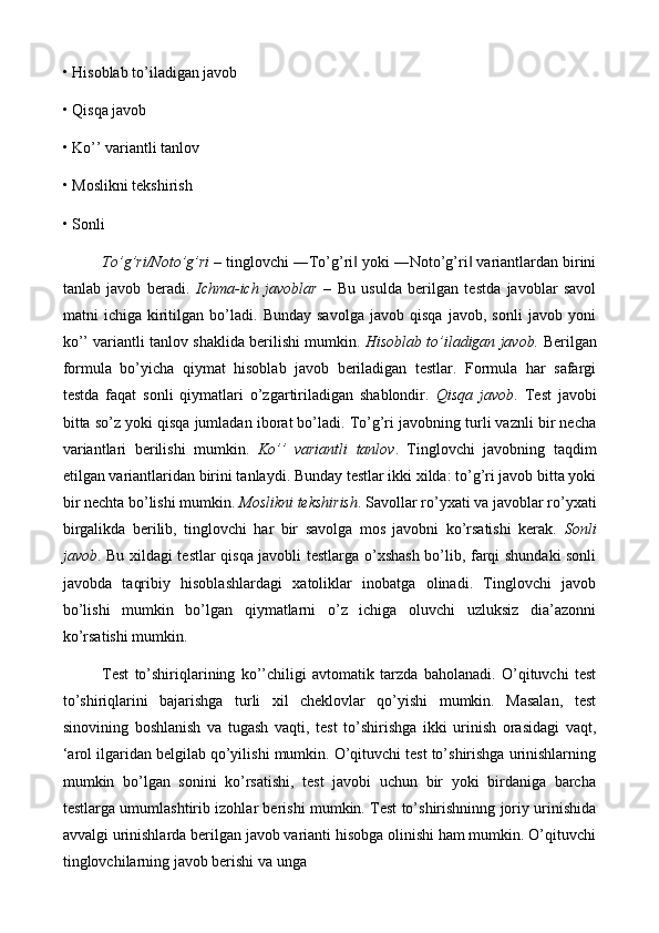 • Hisoblab to’iladigan javob 
• Qisqa javob 
• Ko’’ variantli tanlov 
• Moslikni tekshirish
• Sonli 
To’g’ri/Noto’g’ri  – tinglovchi ―To’g’ri  yoki ―Noto’g’ri  variantlardan birini‖ ‖
tanlab   javob   beradi.   Ichma-ich   javoblar   –   Bu   usulda   berilgan   testda   javoblar   savol
matni   ichiga   kiritilgan   bo’ladi.   Bunday   savolga   javob   qisqa   javob,   sonli   javob   yoni
ko’’ variantli tanlov shaklida berilishi mumkin.  Hisoblab to’iladigan javob.  Berilgan
formula   bo’yicha   qiymat   hisoblab   javob   beriladigan   testlar.   Formula   har   safargi
testda   faqat   sonli   qiymatlari   o’zgartiriladigan   shablondir.   Qisqa   javob .   Test   javobi
bitta so’z yoki qisqa jumladan iborat bo’ladi. To’g’ri javobning turli vaznli bir necha
variantlari   berilishi   mumkin.   Ko’’   variantli   tanlov .   Tinglovchi   javobning   taqdim
etilgan variantlaridan birini tanlaydi. Bunday testlar ikki xilda: to’g’ri javob bitta yoki
bir nechta bo’lishi mumkin.  Moslikni tekshirish . Savollar ro’yxati va javoblar ro’yxati
birgalikda   berilib,   tinglovchi   har   bir   savolga   mos   javobni   ko’rsatishi   kerak.   Sonli
javob . Bu xildagi testlar qisqa javobli testlarga o’xshash bo’lib, farqi shundaki sonli
javobda   taqribiy   hisoblashlardagi   xatoliklar   inobatga   olinadi.   Tinglovchi   javob
bo’lishi   mumkin   bo’lgan   qiymatlarni   o’z   ichiga   oluvchi   uzluksiz   dia’azonni
ko’rsatishi mumkin. 
Test   to’shiriqlarining   ko’’chiligi   avtomatik   tarzda   baholanadi.   O’qituvchi   test
to’shiriqlarini   bajarishga   turli   xil   cheklovlar   qo’yishi   mumkin.   Masalan,   test
sinovining   boshlanish   va   tugash   vaqti,   test   to’shirishga   ikki   urinish   orasidagi   vaqt,
‘arol ilgaridan belgilab qo’yilishi mumkin. O’qituvchi test to’shirishga urinishlarning
mumkin   bo’lgan   sonini   ko’rsatishi,   test   javobi   uchun   bir   yoki   birdaniga   barcha
testlarga umumlashtirib izohlar berishi mumkin. Test to’shirishninng joriy urinishida
avvalgi urinishlarda berilgan javob varianti hisobga olinishi ham mumkin. O’qituvchi
tinglovchilarning javob berishi va unga  