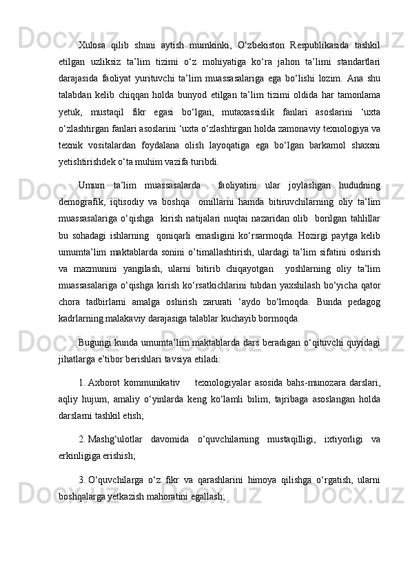 Xulosa   qilib   shuni   aytish   mumkinki,   O‘zbekiston   Respublikasida   tashkil
etilgan   uzliksiz   ta’lim   tizimi   o‘z   mohiyatiga   ko‘ra   jahon   ta’limi   standartlari
darajasida   faoliyat   yurituvchi   ta’lim   muassasalariga   ega   bo‘lishi   lozim.   Ana   shu
talabdan   kelib   chiqqan   holda   bunyod   etilgan   ta’lim   tizimi   oldida   har   tamonlama
yetuk,   mustaqil   fikr   egasi   bo‘lgan,   mutaxassislik   fanlari   asoslarini   ‘uxta
o‘zlashtirgan fanlari asoslarini ‘uxta o‘zlashtirgan holda zamonaviy texnologiya va
texnik   vositalardan   foydalana   olish   layoqatiga   ega   bo‘lgan   barkamol   shaxsni
yetishtirishdek o‘ta muhim vazifa turibdi.
Umum   ta’lim   muassasalarda     faoliyatini   ular   joylashgan   hududning
demografik,   iqtisodiy   va   boshqa     omillarni   hamda   bitiruvchilarning   oliy   ta’lim
muassasalariga   o‘qishga     kirish   natijalari   nuqtai   nazaridan   olib     borilgan   tahlillar
bu   sohadagi   ishlarning     qoniqarli   emasligini   ko‘rsarmoqda.   Hozirgi   paytga   kelib
umumta’lim   maktablarda   sonini   o’timallashtirish,   ulardagi   ta’lim   sifatini   oshirish
va   mazmunini   yangilash,   ularni   bitirib   chiqayotgan     yoshlarning   oliy   ta’lim
muassasalariga   o‘qishga   kirish   ko‘rsatkichlarini   tubdan  yaxshilash   bo‘yicha  qator
chora   tadbirlarni   amalga   oshirish   zarurati   ‘aydo   bo‘lmoqda.   Bunda   pedagog
kadrlarning malakaviy darajasiga talablar kuchayib bormoqda.  
Bugungi kunda umumta’lim maktablarda dars beradigan o‘qituvchi quyidagi
jihatlarga e’tibor berishlari tavsiya etiladi:
1. Axborot   kommunikativ         texnologiyalar   asosida   bahs-munozara   darslari,
aqliy   hujum,   amaliy   o‘yinlarda   keng   ko‘lamli   bilim,   tajribaga   asoslangan   holda
darslarni tashkil etish;
2. Mashg‘ulotlar   davomida   o‘quvchilarning   mustaqilligi,   ixtiyorligi   va
erkinligiga erishish; 
3. O‘quvchilarga   o‘z   fikr   va   qarashlarini   himoya   qilishga   o‘rgatish,   ularni
boshqalarga yetkazish mahoratini egallash; 