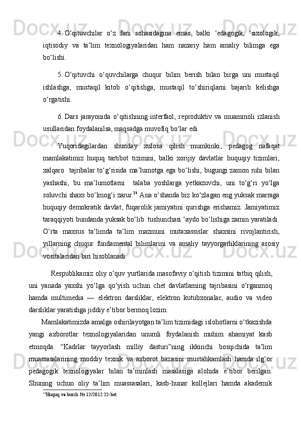 4. O‘qituvchilar   o‘z   fani   sohasidagina   emas,   balki   ‘edagogik,   ‘sixologik,
iqtisodiy   va   ta’lim   texnologiyalaridan   ham   nazariy   ham   amaliy   bilimga   ega
bo‘lishi.
5. O‘qituvchi   o‘quvchilarga   chuqur   bilim   berish   bilan   birga   uni   mustaqil
ishlashga,   mustaqil   kitob   o‘qitishga,   mustaqil   to’shiriqlarni   bajarib   kelishga
o‘rgatishi. 
6. Dars   jarayonida   o‘qitishning   interfaol,   re p roduktiv   va   muammoli   izlanish
usullaridan foydalanilsa, maqsadga muvofiq bo‘lar edi.
Yuqoridagilardan   shunday   xulosa   qilish   mumkinki,   pedagog   nafaqat
mamlakatimiz   huquq   tartibot   tizimini,   balki   xorijiy   davlatlar   huquqiy   tizimlari,
xalqaro    tajribalar  to‘g‘risida  ma’lumotga ega  bo‘lishi,  bugungi   zamon  ruhi   bilan
yashashi,   bu   ma’lumotlarni     talaba   yoshlarga   yetkazuvchi,   uni   to‘g‘ri   yo‘lga
soluvchi shaxs bo‘lmog‘i zarur. 14
 Ana o‘shanda biz ko‘zlagan eng yuksak marraga
huquqiy   demokratik   davlat,   fuqarolik   jamiyatini   qurishga   erishamiz.   Jamiyatimiz
taraqqiyoti bundanda yuksak bo‘lib  tushunchasi ‘aydo bo‘lishiga zamin yaratiladi.
O‘rta   maxsus   ta’limda   ta’lim   mazmuni   mutaxassislar   shaxsini   rivojlantirish,
yillarning   chuqur   fundamental   bilimlarini   va   amaliy   tayyorgarliklarining   asosiy
vositalaridan biri hisoblanadi.
   Respublikamiz oliy o‘quv yurtlarida masofaviy o‘qitish tizimini tatbiq qilish,
uni   yanada   yaxshi   yo‘lga   qo‘yish   uchun   chet   davlatlarning   tajribasini   o‘rganmoq
hamda   multimedia   —   elektron   darsliklar,   elektron   kutubxonalar,   audio   va   video
darsliklar yaratishga jiddiy e’tibor bermoq lozim.
       Mamlakatimizda amalga oshirilayotgan ta’lim tizimidagi islohotlarni o‘tkazishda
yangi   axborotlar   texnologiyalaridan   unumli   foydalanish   muhim   ahamiyat   kasb
etmoqda.   “Kadrlar   tayyorlash   milliy   dasturi”ning   ikkinchi   bosqichida   ta’lim
muassasalarining   moddiy   texnik   va   axborot   bazasini   mustahkamlash   hamda   ilg‘or
pedagogik   texnologiyalar   bilan   ta’minlash   masalasiga   alohida   e’tibor   berilgan.
Shuning   uchun   oliy   ta’lim   muassasalari,   kasb-hunar   kollejlari   hamda   akademik
14
Huquq va burch  №  12/2012  22 -bet