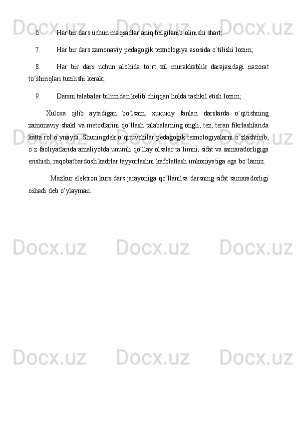 6. H ar bir dars uchun maqsadlar aniq belgilanib olinishi shart;
7. H ar bir dars zamonaviy pedagogik texnologiya asosida o`tilishi lozim;
8. H ar   bir   dars   uchun   alo h ida   to`rt   xil   murakkablik   darajasidagi   nazorat
to’shiriqlari tuzilishi kerak;
9. Darsni talabalar bilimidan kelib chiqqan  h olda tashkil etish lozim;
Xulosa   qilib   aytadigan   bo`lsam,   ҳuқuқiy   fanlari   darslarda   o`qitishning
zamonaviy shakl va metodlarini qo`llash talabalarning ongli, tez, teran fikrlashlarida
katta rol o`ynaydi. Shuningdek o`qituvchilar pedagogik texnologiyalarni o`zlashtirib,
o`z faoliyatlarida amaliyotda unumli qo`llay olsalar ta`limni, sifat va samaradorligiga
erishish, raqobatbardosh kadrlar tayyorlashni kafolatlash imkoniyatiga ega bo`lamiz.
            M azkur elektron kurs dars jarayoniga qo’llanilsa darsning sifat samaradorligi
oshadi deb o’ylayman. 