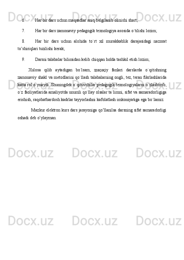 6. H ar bir dars uchun maqsadlar aniq belgilanib olinishi shart;
7. H ar bir dars zamonaviy pedagogik texnologiya asosida o`tilishi lozim;
8. H ar   bir   dars   uchun   alo h ida   to`rt   xil   murakkablik   darajasidagi   nazorat
to’shiriqlari tuzilishi kerak;
9. Darsni talabalar bilimidan kelib chiqqan  h olda tashkil etish lozim;
Xulosa   qilib   aytadigan   bo`lsam,   ҳuқuқiy   fanlari   darslarda   o`qitishning
zamonaviy shakl va metodlarini qo`llash talabalarning ongli, tez, teran fikrlashlarida
katta rol o`ynaydi. Shuningdek o`qituvchilar pedagogik texnologiyalarni o`zlashtirib,
o`z faoliyatlarida amaliyotda unumli qo`llay olsalar ta`limni, sifat va samaradorligiga
erishish, raqobatbardosh kadrlar tayyorlashni kafolatlash imkoniyatiga ega bo`lamiz.
            M azkur elektron kurs dars jarayoniga qo’llanilsa darsning sifat samaradorligi
oshadi deb o’ylayman.