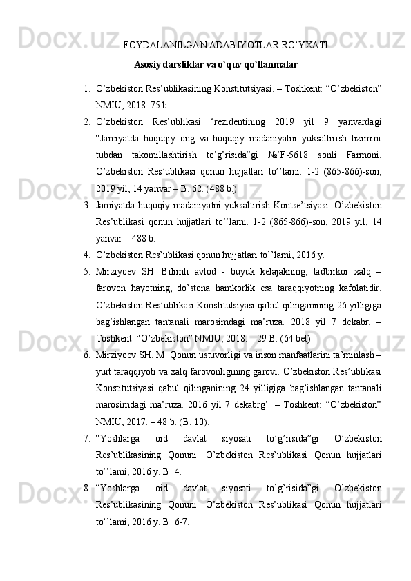                                     FOYDALANILGAN ADABIYOTLAR RO’YXATI
Asosiy darsliklar va o`quv qo`llanmalar
1. O’zbekiston Res’ublikasi ning  Konstitutsiyasi.  – Toshkent: “O’zbekiston”
NMIU, 2018. 75 b.
2. O’zbekiston   Res’ublikasi   ‘rezidentining   2019   yil   9   yanvardagi
“Jamiyatda   huquqiy   ong   va   huquqiy   madaniyatni   yuksaltirish   tizimini
tubdan   takomillashtirish   to’g’risida”gi   №’F-5618   sonli   Farmoni.
O’zbekiston   Res’ublikasi   qonun   hujjatlari   to’’lami.   1-2   (865-866)-son,
2019 yil, 14 yanvar – B. 62. (488 b.)
3. Jamiyatda   huquqiy  madaniyatni   yuksaltirish  Kontse’tsiyasi.  O’zbekiston
Res’ublikasi   qonun   hujjatlari   to’’lami.   1-2   (865-866)-son,   2019   yil,   14
yanvar – 488 b.
4. O’zbekiston Res’ublikasi qonun hujjatlari to’’lami, 2016 y.
5. Mirziyoev   SH.   Bilimli   avlod   -   buyuk   kelajakning,   tadbirkor   xalq   –
farovon   hayotning,   do’stona   hamkorlik   esa   taraqqiyotning   kafolatidir.
O’zbekiston Res’ublikasi Konstitutsiyasi qabul qilinganining 26 yilligiga
bag’ishlangan   tantanali   marosimdagi   ma’ruza.   2018   yil   7   dekabr.   –
Toshkent: “O’zbekiston” NMIU, 2018. – 29 B. (64 bet)
6. Mirziyoev SH. M. Qonun ustuvorligi va inson manfaatlarini ta’minlash –
yurt taraqqiyoti va xalq farovonligining garovi. O’zbekiston Res’ublikasi
Konstitutsiyasi   qabul   qilinganining   24   yilligiga   bag’ishlangan   tantanali
marosimdagi   ma’ruza.   2016   yil   7   dekabrg’.   –   Toshkent:   “O’zbekiston”
NMIU, 2017. – 48 b. (B. 10).
7. “Yoshlarga   oid   davlat   siyosati   to’g’risida”gi   O’zbekiston
Res’ublikasining   Qonuni.   O’zbekiston   Res’ublikasi   Qonun   hujjatlari
to’’lami, 2016 y. B. 4.
8. “Yoshlarga   oid   davlat   siyosati   to’g’risida”gi   O’zbekiston
Res’ublikasining   Qonuni.   O’zbekiston   Res’ublikasi   Qonun   hujjatlari
to’’lami, 2016 y. B. 6-7. 