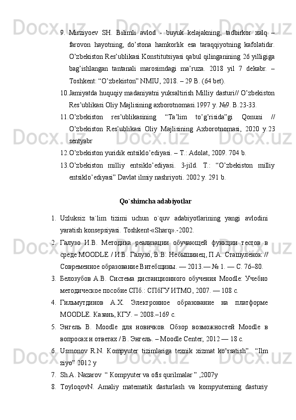 9. Mirziyoev   SH.   Bilimli   avlod   -   buyuk   kelajakning,   tadbirkor   xalq   –
farovon   hayotning,   do’stona   hamkorlik   esa   taraqqiyotning   kafolatidir.
O’zbekiston Res’ublikasi Konstitutsiyasi qabul qilinganining 26 yilligiga
bag’ishlangan   tantanali   marosimdagi   ma’ruza.   2018   yil   7   dekabr.   –
Toshkent: “O’zbekiston” NMIU, 2018. – 29 B. (64 bet).
10. Jamiyatda huquqiy madaniyatni yuksaltirish Milliy dasturi// O’zbekiston
Res’ublikasi Oliy Majlisining axborotnomasi.1997 y. №9. B.23-33. 
11. O’zbekiston   res’ublikasining   “Ta’lim   to’g’risida”gi   Qonuni   //
O’zbekiston   Res’ublikasi   Oliy   Majlisining   Axborotnomasi,   2020   y.23
sentyabr 
12. O’zbekiston yuridik entsiklo’ediyasi. – T.: Adolat, 2009. 704 b.
13. O’zbekiston   milliy   entsiklo’ediyasi.   3-jild.   T.:   “O’zbekiston   milliy
entsiklo’ediyasi” Davlat ilmiy nashriyoti. 2002 y. 291 b. 
Qo`shimcha adabiyotlar
1. Uzluksiz   ta`lim   tizimi   uchun   o`quv   adabiyotlarining   yangi   avlodini
yaratish konsepsiyasi. Toshkent-«S harq ».-2002.
2. Галузо   И.В.   Методика   реализации   обучающей   функции   тестов   в
среде MOODLE / И.В. Галузо, В.В. Небышинец, П.А. Сташуле?нок //
Современное образование Витебщины. — 2013.— № 1. — С. 76–80. 
3. Белозубов   А.В.   Система   дистанционного   обучения   Moodle:   Учебно
методическое пособие СПб.: СПбГУ ИТМО, 2007. — 108 с. 
4. Гильмутдинов   А.Х.   Электронное   образование   на   платформе
MOODLE. Казань, КГУ. – 2008.–169 с. 
5. Энгель   В.   Moodle   для   новичков.   Обзор   возможностей   Moodle   в
вопросах и ответах / В. Энгель. – Moodle Center, 2012 — 18 с. 
6. Usmonov   R . N .   К ompyuter   tizimlariga   texnik   xizmat   ko ’ rsatish ”     “ Ilm
ziyo ” 2012  y
7. Sh.A. Nazarov  “ Кompyuter va ofis qurilmalar ” ,2007y
8. ToyloqovN.   Amaliy   matematik   dasturlash   va   kompyuterning   dasturiy 