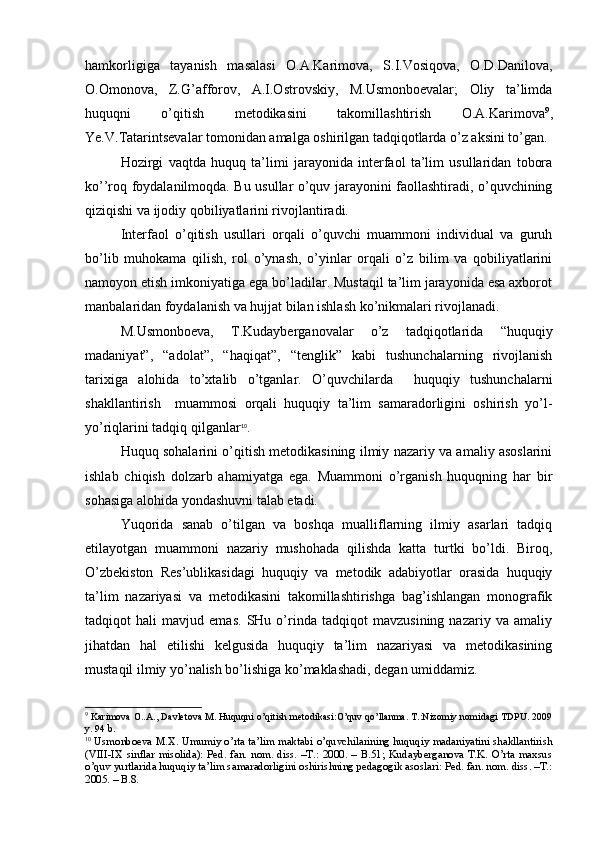 hamkorligiga   tayanish   masalasi   O.A.Karimova,   S.I.Vosiqova,   O.D.Danilova,
O.Omonova,   Z.G’afforov,   A.I.Ostrovskiy,   M.Usmonboevalar;   Oliy   ta’limda
huquqni   o’qitish   metodikasini   takomillashtirish   O.A.Karimova 9
,
Ye.V.Tatarintsevalar tomonidan amalga oshirilgan tadqiqotlarda o’z aksini to’gan. 
Hozirgi   vaqtda   huquq   ta’limi   jarayonida   interfaol   ta’lim   usullaridan   tobora
ko’’roq foydalanilmoqda. Bu usullar o’quv jarayonini faollashtiradi, o’quvchining
qiziqishi va ijodiy qobiliyatlarini rivojlantiradi. 
Interfaol   o’qitish   usullari   orqali   o’quvchi   muammoni   individual   va   guruh
bo’lib   muhokama   qilish,   rol   o’ynash,   o’yinlar   orqali   o’z   bilim   va   qobiliyatlarini
namoyon etish imkoniyatiga ega bo’ladilar. Mustaqil ta’lim jarayonida esa axborot
manbalaridan foydalanish va hujjat bilan ishlash ko’nikmalari rivojlanadi.
M.Usmonboeva,   T.Kudayberganovalar   o’z   tadqiqotlarida   “huquqiy
madaniyat”,   “adolat”,   “haqiqat”,   “tenglik”   kabi   tushunchalarning   rivojlanish
tarixiga   alohida   to’xtalib   o’tganlar.   O’quvchilarda     huquqiy   tushunchalarni
shakllantirish     muammosi   orqali   huquqiy   ta’lim   samaradorligini   oshirish   yo’l-
yo’riqlarini tadqiq qilganlar 10
.
Huquq sohalarini o’qitish metodikasining ilmiy nazariy va amaliy asoslarini
ishlab   chiqish   dolzarb   ahamiyatga   ega.   Muammoni   o’rganish   huquqning   har   bir
sohasiga alohida yondashuvni talab etadi. 
Yuqorida   sanab   o’tilgan   va   boshqa   mualliflarning   ilmiy   asarlari   tadqiq
etilayotgan   muammoni   nazariy   mushohada   qilishda   katta   turtki   bo’ldi.   Biroq,
O’zbekiston   Res’ublikasidagi   huquqiy   va   metodik   adabiyotlar   orasida   huquqiy
ta’lim   nazariyasi   va   metodikasini   takomillashtirishga   bag’ishlangan   monografik
tadqiqot   hali   mavjud   emas.   SHu   o’rinda   tadqiqot   mavzusining   nazariy   va   amaliy
jihatdan   hal   etilishi   kelgusida   huquqiy   ta’lim   nazariyasi   va   metodikasining
mustaqil ilmiy yo’nalish bo’lishiga ko’maklashadi, degan umiddamiz.
9
 Karimova O..A., Davletova M. Huquqni o’qitish metodikasi:O’quv qo’llanma. T.:Nizomiy nomidagi TDPU. 2009
y. 94  b. 
10
 Usmonboeva M.X. Umumiy o’rta ta’lim maktabi o’quvchilarining huquqiy madaniyatini shakllantirish
(VIII-IX  sinflar  misolida):  Ped.  fan.  nom.  diss.  –T.:  2000.  –  B.51;  Kudayberganova  T.K.  O’rta  maxsus
o’quv yurtlarida huquqiy ta’lim samaradorligini oshirishning pedagogik asoslari: Ped. fan. nom. diss. –T.:
2005. – B.8.