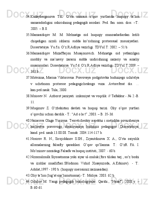 34. Kudayberganova   T.K.   O’rta   maxsus   o’quv   yurtlarida   huquqiy   ta’lim
samaradorligini   oshirishning   pedagogik   asoslari:   Ped.   fan.   nom.   diss.   –T.:
2005. – B.8.
35. Mamasidiqov   M.   M.   Mehnatga   oid   huquqiy   munosabatlardan   kelib
chiqadigan   nizoli   ishlarni   sudda   ko’rishning   protsessual   xususiyatlari.
Dissertatsiya. Yu.f.n. O’z.R.Adliya vazirligi. TDYuI.T: 2002. – 51 b.
36. Mamasidiqov   Muzaffarjon   Musajonovich.   Mehnatga   oid   yetkazilgan
moddiy   va   ma’naviy   zararni   sudda   undirishning   nazariy   va   amaliy
muammolari. Dissertatsiya. Yu.f.d. O’z.R.Adliya vazirligi. TDYuI.T:2009. –
363 b.
37. Motexina,   Marina   Viktorovna.   Pravovaya   podgotovka   buduщego   uchitelya
v   uchebnom   protsesse   pedagogicheskogo   vuza.   Avtoreferat   dis.   …
kan.ped.nauk. Tula, 2000. 
38. Moiseev N.   Axborot jamiyati: imkoniyat va voqelik. // Tafakkur.-   № 2.-B.
11.
39. Mu q imov   Z.   O’ zbekistan   davlati   va   huquqi   tarixi.   Oliy   o’q uv   yurtlari
o’quvchii uchun darslik.-  T.: “Ad o la t” ,2003.  – B. 35-36.
40. Nazarova Olьga Yurovna. Teoreticheskiy  aspektы  i  metodika povыsheniya
kachestva   pravovogo   obrazovaniya   buduщix   pedagogov.   Dissertatsiya.
kand. ped. nauk.13.00.08. Tomsk. 2004.114-117 b. 
41. Nosirov   R.   N.,   Sirojiddinov   S.SH.,   Ziyautdinova   X.   A.,   O’rta   osiyolik
allomalarning   falsafiy   qarashlari.   O’quv   qo’llanma.   T.:   O’zR   FA   I.
Mo’minov nomidagi Falsafa va huquq instituti, 2007. - 60 b.
42. Nizomulmulk. Siyosatnoma yoki siyar ul-muluk.(fors tilidan tarj., so’z boshi
va   izohlar   mualliflari:SHodmon   Vohid   Xusaynzoda,   A.Erkinov).   -   T.:
Adolat,1997 - 190 b. (huquqiy merosimiz xazinasidan).
43. Oliy ta’lim (lug’at-ma’lumotnoma).-T.: Moliya. 2003. 62 b.
44. Ochilov   M.   Yangi   pedagogik   texnologiyalar.   Qarshi.,   “Nasaf”,   2000   y.   –
B.60-61.  