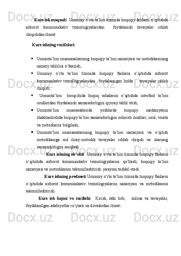        Kurs ish maqsadi   Umumiy o‘rta ta’lim tizimida huquqiy fanlarni o‘qitishda
axborot   kommunikativ   texnologiyalaridan     foydalanish   tavsiyalar   ishlab
chiqishdan iborat.
       Kurs  ish n ing vazifalari:  
 
 Umumta’lim muassasalarining huquqiy ta’lim nazariyasi va metodikasining
nazariy tahlilini o’tkazish;
 Umumiy   o‘rta   ta’lim   tizimida   huquqiy   fanlarni   o‘qitishda   axborot
kommunikativ   texnologiyalaridan     foydalaniigan   holda         tavsiyalar   ishlab
chiqish;    
   Umumta’lim     bosqichida   huquq   sohalarini   o’qitishda   interfaol   ta’lim
usullaridan foydalanish samaradorligini qiyosiy tahlil etish;
 Umumta’lim   muassasalarida   yoshlarda   huquqiy   madaniyatini
shakilantirshda huquqiy ta’lim samaradorligini oshirish omillari, usul, vosita
va metodlarini belgilash;
 Umumta’lim   muassasalarining   huquqiy   ta’lim   nazariyasi   va   o’qitish
metodikasiga   oid   ilmiy-metodik   tavsiyalar   ishlab   chiqish   va   ularning
samaradorligini aniqlash.
             Kurs ishning ob’ekti     Umumiy o‘rta ta’lim tizimida huquqiy fanlarni
o‘qitishda   axborot   kommunikativ   texnologiyalarin i   qo’llash,   huquqiy   ta’lim
nazariyasi va metodikasini takomillashtirish    jarayoni tashkil etadi.
       Kurs ishning predmeti   Umumiy o‘rta ta’lim tizimida huquqiy fanlarni
o‘qitishda   axborot   kommunikativ   texnologiyalarin i   nazariyasi   va   metodikasini
takomillashtirish.  
    Kurs   ish   hajmi   va   tuzilishi:     Kirish,   ikki   bob,       xulosa   va   tavsiyalar,
foydalanilgan adabiyotlar ro’yxati va ilovalardan iborat. 