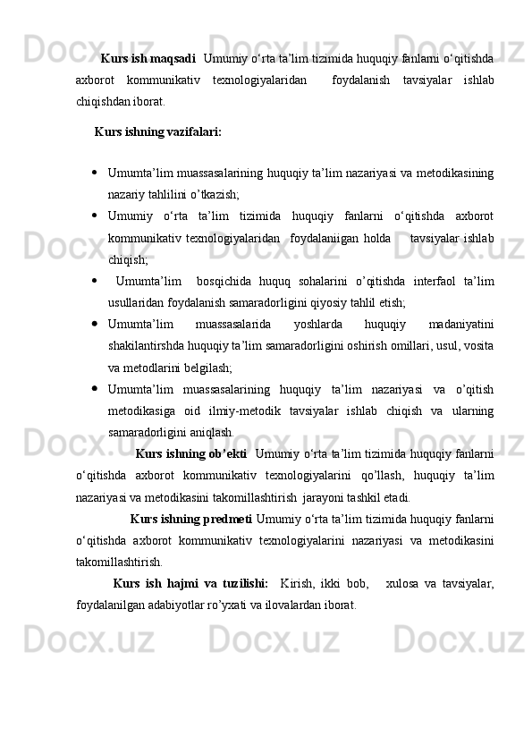 Kurs ish maqsadi   Umumiy o‘rta ta’lim tizimida huquqiy fanlarni o‘qitishda
axborot   kommunikativ   texnologiyalaridan     foydalanish   tavsiyalar   ishlab
chiqishdan iborat.
       Kurs  ish n ing vazifalari:  
 
 Umumta’lim muassasalarining huquqiy ta’lim nazariyasi va metodikasining
nazariy tahlilini o’tkazish;
 Umumiy   o‘rta   ta’lim   tizimida   huquqiy   fanlarni   o‘qitishda   axborot
kommunikativ   texnologiyalaridan     foydalaniigan   holda         tavsiyalar   ishlab
chiqish;    
   Umumta’lim     bosqichida   huquq   sohalarini   o’qitishda   interfaol   ta’lim
usullaridan foydalanish samaradorligini qiyosiy tahlil etish;
 Umumta’lim   muassasalarida   yoshlarda   huquqiy   madaniyatini
shakilantirshda huquqiy ta’lim samaradorligini oshirish omillari, usul, vosita
va metodlarini belgilash;
 Umumta’lim   muassasalarining   huquqiy   ta’lim   nazariyasi   va   o’qitish
metodikasiga   oid   ilmiy-metodik   tavsiyalar   ishlab   chiqish   va   ularning
samaradorligini aniqlash.
             Kurs ishning ob’ekti     Umumiy o‘rta ta’lim tizimida huquqiy fanlarni
o‘qitishda   axborot   kommunikativ   texnologiyalarin i   qo’llash,   huquqiy   ta’lim
nazariyasi va metodikasini takomillashtirish    jarayoni tashkil etadi.
       Kurs ishning predmeti   Umumiy o‘rta ta’lim tizimida huquqiy fanlarni
o‘qitishda   axborot   kommunikativ   texnologiyalarin i   nazariyasi   va   metodikasini
takomillashtirish.  
    Kurs   ish   hajmi   va   tuzilishi:     Kirish,   ikki   bob,       xulosa   va   tavsiyalar,
foydalanilgan adabiyotlar ro’yxati va ilovalardan iborat.