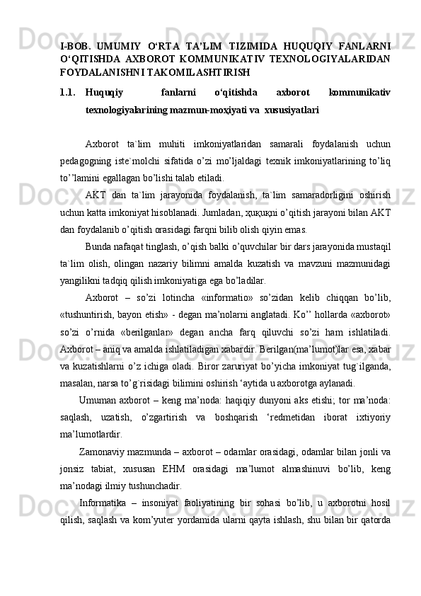 I-BOB.   UMUMIY   O‘RTA   TA’LIM   TIZIMIDA   HUQUQIY   FANLARNI
O‘QITISHDA   AXBOROT   KOMMUNIKATIV   TEXNOLOGIYALARIDAN
FOYDALANISHNI TAKOMILASHTIRISH
1.1. Huquqiy     fanlarni   o‘qitishda   axborot   kommunikativ
texnologiyalarining mazmun-moҳiyati va  xususiyatlari
Axborot   ta`lim   muhiti   imkoniyatlaridan   samarali   foydalanish   uchun
рedagogning   iste`molchi   sifatida   o’zi   mo’ljaldagi   texnik   imkoniyatlarining   to’liq
to’’lamini egallagan bo’lishi talab etiladi.
AKT   dan   ta`lim   jarayonida   foydalanish,   ta`lim   samaradorligini   oshirish
uchun katta imkoniyat hisoblanadi. Jumladan,  ҳuқuқni  o’qitish jarayoni bilan AKT
dan foydalanib o’qitish orasidagi farqni bilib olish qiyin emas.
Bunda nafaqat tinglash, o’qish balki o’quvchilar bir dars jarayonida mustaqil
ta`lim   olish,   olingan   nazariy   bilimni   amalda   kuzatish   va   mavzuni   mazmunidagi
yangilikni tadqiq qilish imkoniyatiga ega bo’ladilar.
Axborot   –   so’zi   lotincha   «informatio»   so’zidan   kelib   chiqqan   bo’lib,
«tushuntirish, bayon etish» - degan ma’nolarni anglatadi. Ko’’ hollarda «axborot»
so’zi   o’rnida   «berilganlar»   degan   ancha   farq   qiluvchi   so’zi   ham   ishlatiladi.
Axborot – aniq va amalda ishlatiladigan xabardir. Berilgan(ma’lumot)lar esa, xabar
va   kuzatishlarni   o’z   ichiga   oladi.   Biror   zaruriyat   bo’yicha   imkoniyat   tug`ilganda,
masalan, narsa to’g`risidagi bilimini oshirish ‘aytida u axborotga aylanadi. 
Umuman axborot   – keng  ma’noda:   haqiqiy dunyoni   aks  etishi;   tor   ma’noda:
saqlash,   uzatish,   o’zgartirish   va   boshqarish   ‘redmetidan   iborat   ixtiyoriy
ma’lumotlardir. 
Zamonaviy mazmunda – axborot – odamlar orasidagi, odamlar bilan jonli va
jonsiz   tabiat,   xususan   EHM   orasidagi   ma’lumot   almashinuvi   bo’lib,   keng
ma’nodagi ilmiy tushunchadir. 
Informatika   –   insoniyat   faoliyatining   bir   sohasi   bo’lib,   u   axborotni   hosil
qilish, saqlash va kom’yuter yordamida ularni qayta ishlash, shu bilan bir qatorda 