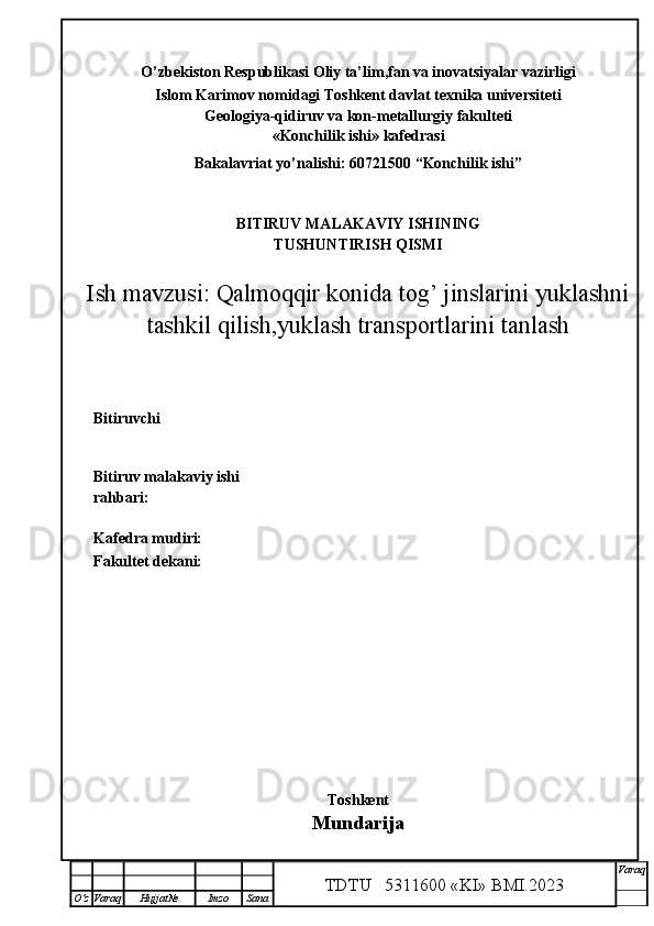 O’zbekiston Respublikasi  Oliy ta’lim,fan va inovatsiyalar vazirligi
I slom Karimov nomidagi Toshkent davlat texnika universiteti
Geologiya-qidiruv va kon-metallurgiy  fakulteti
«Konchilik ishi» kafedrasi
Bakalavriat yo’nalishi:  60721500  “Konchilik ishi”
BITIRUV MALAKAVIY ISHINING
TUSHUNTIRISH QISMI
Ish mavzusi:  Qalmoqqir konida tog’ jinslarini yuklashni
tashkil qilish,yuklash transportlarini tanlash
Bitiruvchi  
                                                  
Bitiruv malakaviy ishi
rahbari:                             
Kafedra mudiri:                       
Fakultet dekani:                        
                    
Toshkent
Mundarija
TDTU   5311600 «KI» BMI.20 2 3 V araq
О‘z Varaq Hujjat№ Imzo Sana 