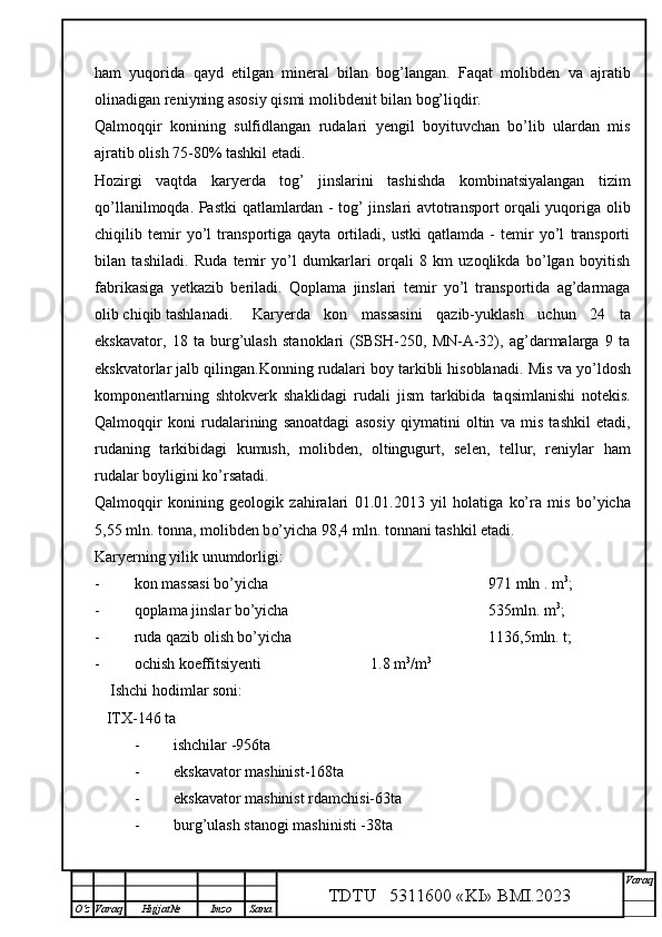 ham   yuqorida   qayd   etilgan   mineral   bilan   bog’langan.   Faqat   molibden   va   ajratib
olinadigan reniyning asosiy qismi molibdenit bilan bog’liqdir.
Qalmoqqir   konining   sulfidlangan   rudalari   yengil   boyituvchan   bo’lib   ulardan   mis
ajratib olish 75-80% tashkil etadi.
Hozirgi   vaqtda   karyerda   tog’   jinslarini   tashishda   kombinatsiyalangan   tizim
qo’llanilmoqda. Pastki qatlamlardan - tog’ jinslari avtotransport orqali yuqoriga olib
chiqilib   temir   yo’l   transportiga   qayta   ortiladi,   ustki   qatlamda   -   temir   yo’l   transporti
bilan   tashiladi.   Ruda   temir   yo’l   dumkarlari   orqali   8   km   uzoqlikda   bo’lgan   boyitish
fabrikasiga   yetkazib   beriladi.   Qoplama   jinslari   temir   yo’l   transportida   ag’darmaga
olib chiqib tashlanadi. Karyerda   kon   massasini   qazib-yuklash   uchun   24   ta
ekskavator,   18   ta   burg’ulash   stanoklari   (SBSH-250,   MN-A-32),   ag’darmalarga   9   ta
ekskvatorlar jalb qilingan.Konning rudalari boy tarkibli hisoblanadi.  Mis va  yo’ ldosh
komponentlarning   shtokverk   shaklidagi   rudali   jism   tarkibida   ta q simlanishi   notekis.
Qalmoqqir   koni   rudalarining   sanoatdagi   asosiy   q iymatini   oltin   va   mis   tashkil   etadi,
rudaning   tarkibidagi   kumush,   molibden,   oltingugurt,   selen,   tellur,   reniylar   h am
rudalar boyligini k o’ rsatadi.
Qalmoqqir   konining   geologik   za h iralari   01.01.2013   yil   h olatiga   ko’ra   mis   b o’ yicha
5,55 mln. tonna, molibden b o’ yicha 98,4 mln. tonnani tashkil etadi.  
Karyerning yilik unumdorligi:
- kon massasi bo’yicha  971 mln . m 3
;
- qoplama jinslar bo’yicha  535mln. m 3
;
- ruda qazib olish bo’yicha  1136,5mln. t;
- ochish koeffitsiyenti                            1.8 m 3
/m 3
    Ishchi hodimlar soni:
   ITX-146 ta
- ishchilar -956ta
- ekskavator mashinist-168ta
- ekskavator mashinist rdamchisi-63ta
- burg’ulash stanogi mashinisti -38ta
TDTU   5311600 «KI» BMI.20 2 3 V araq
О‘z Varaq Hujjat№ Imzo Sana 