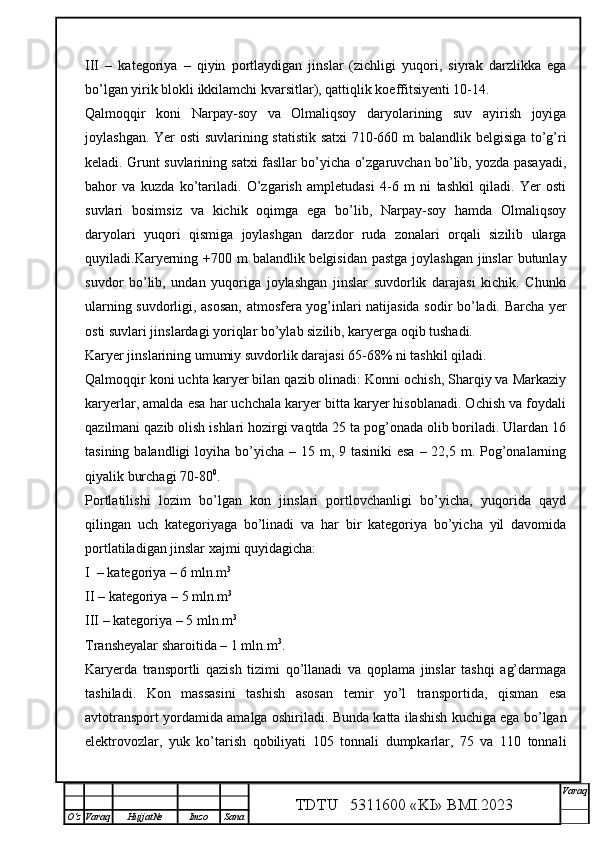 III   –   kategoriya   –   qiyin   portlaydigan   jinslar   (zichligi   yuqori,   siyrak   darzlikka   ega
bo’lgan yirik blokli ikkilamchi kvarsitlar), qattiqlik koeffitsiyenti 10-14.
Qalmoqqir   koni   Narpay-soy   va   Olmaliqsoy   daryolarining   suv   ayirish   joyiga
joylashgan. Yer osti  suvlarining statistik satxi 710-660 m balandlik belgisiga to’g’ri
keladi. Grunt suvlarining satxi fasllar bo’yicha o’zgaruvchan bo’lib, yozda pasayadi,
bahor   va   kuzda   ko’tariladi.   O’zgarish   ampletudasi   4-6   m   ni   tashkil   qiladi.   Yer   osti
suvlari   bosimsiz   va   kichik   oqimga   ega   bo’lib,   Narpay-soy   hamda   Olmaliqsoy
daryolari   yuqori   qismiga   joylashgan   darzdor   ruda   zonalari   orqali   sizilib   ularga
quyiladi.Karyerning +700 m  balandlik belgisidan pastga joylashgan  jinslar  butunlay
suvdor   bo’lib,   undan   yuqoriga   joylashgan   jinslar   suvdorlik   darajasi   kichik.   Chunki
ularning suvdorligi, asosan, atmosfera yog’inlari natijasida sodir bo’ladi. Barcha yer
osti suvlari jinslardagi yoriqlar bo’ylab sizilib, karyerga oqib tushadi. 
Karyer jinslarining umumiy suvdorlik darajasi 65-68% ni tashkil qiladi.
Qalmoqqir koni uchta karyer bilan qazib olinadi: Konni ochish, Sharqiy va Markaziy
karyerlar, amalda esa har uchchala karyer bitta karyer hisoblanadi. Ochish va foydali
qazilmani qazib olish ishlari hozirgi vaqtda 25 ta pog’onada olib boriladi. Ulardan 16
tasining balandligi  loyiha bo’yicha – 15 m, 9 tasiniki  esa  – 22,5 m. Pog’onalarning
qiyalik burchagi 70-80 0
.
Portlatilishi   lozim   bo’lgan   kon   jinslari   portlovchanligi   bo’yicha,   yuqorida   qayd
qilingan   uch   kategoriyaga   bo’linadi   va   har   bir   kategoriya   bo’yicha   yil   davomida
portlatiladigan jinslar xajmi quyidagicha: 
I   – kategoriya – 6 mln.m 3
II  – kategoriya – 5 mln.m 3
III  – kategoriya – 5 mln.m 3
      
Transheyalar sharoitida – 1 mln.m 3
.
Karyerda   transportli   qazish   tizimi   qo’llanadi   va   qoplama   jinslar   tashqi   ag’darmaga
tashiladi.   Kon   massasini   tashish   asosan   temir   yo’l   transportida,   qisman   esa
avtotransport yordamida amalga oshiriladi. Bunda katta ilashish kuchiga ega bo’lgan
elektrovozlar,   yuk   ko’tarish   qobiliyati   105   tonnali   dumpkarlar,   75   va   110   tonnali
TDTU   5311600 «KI» BMI.20 2 3 V araq
О‘z Varaq Hujjat№ Imzo Sana 