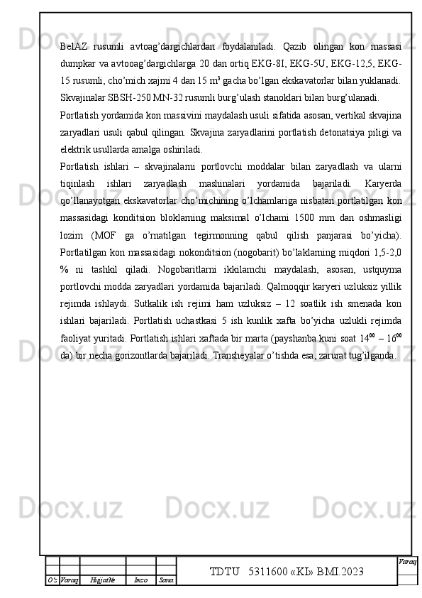 BelAZ   rusumli   avtoag’dargichlardan   foydalaniladi.   Qazib   olingan   kon   massasi
dumpkar va avtooag’dargichlarga 20 dan ortiq EKG-8I, EKG-5U, EKG-12,5, EKG-
15 rusumli, cho’mich xajmi 4 dan 15 m 3
 gacha bo’lgan ekskavatorlar bilan yuklanadi.
Skvajinalar SBSH-250 MN-32 rusumli burg’ulash stanoklari bilan burg’ulanadi. 
Portlatish yordamida kon massivini maydalash usuli sifatida asosan, vertikal skvajina
zaryadlari usuli qabul qilingan. Skvajina zaryadlarini portlatish detonatsiya piligi va
elektrik usullarda amalga oshiriladi. 
Portlatish   ishlari   –   skvajinalarni   portlovchi   moddalar   bilan   zaryadlash   va   ularni
tiqinlash   ishlari   zaryadlash   mashinalari   yordamida   bajariladi.   Karyerda
qo’llanayotgan   ekskavatorlar   cho’michining   o’lchamlariga   nisbatan   portlatilgan   kon
massasidagi   konditsion   bloklarning   maksimal   o’lchami   1500   mm   dan   oshmasligi
lozim   (MOF   ga   o’rnatilgan   tegirmonning   qabul   qilish   panjarasi   bo’yicha).
Portlatilgan kon massasidagi  nokonditsion (nogobarit) bo’laklarning miqdori 1,5-2,0
%   ni   tashkil   qiladi.   Nogobaritlarni   ikkilamchi   maydalash,   asosan,   ustquyma
portlovchi modda zaryadlari yordamida bajariladi. Qalmoqqir karyeri uzluksiz yillik
rejimda   ishlaydi.   Sutkalik   ish   rejimi   ham   uzluksiz   –   12   soatlik   ish   smenada   kon
ishlari   bajariladi.   Portlatish   uchastkasi   5   ish   kunlik   xafta   bo’yicha   uzlukli   rejimda
faoliyat yuritadi. Portlatish ishlari xaftada bir marta (payshanba kuni soat 14 00
  – 16 00
da) bir necha gorizontlarda bajariladi. Transheyalar o’tishda esa, zarurat tug’ilganda.
TDTU   5311600 «KI» BMI.20 2 3 V araq
О‘z Varaq Hujjat№ Imzo Sana 