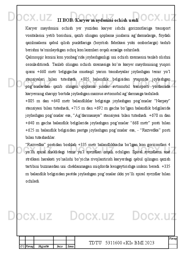 II  BOB . Karyer maydonini ochish usuli
Karyer   maydonini   ochish   yer   yuzidan   karyer   ishchi   gorizontlariga   transport
vositalarini   yetib   borishini,   qazib   olingan   qoplama   jinslarni   ag’darmalarga,   foydali
qazilmalarni   qabul   qilish   punktlariga   (boyitish   fabrikasi   yoki   omborlarga)   tashib
berishni ta’minlaydigan ochiq kon laxmlari orqali amalga oshiriladi.
Qalmoqqir konini kon yonbag’rida joylashganligi uni ochish sxemasini tanlab olishni
osonlashtiradi.   Tanlab   olingan   ochish   sxemasiga   ko’ra   karyer   maydonining   yuqori
qismi   +660   metr   belgigacha   mustaqil   yarim   transheyalar   joylashgan   temir   yo’l
stansiyalari   bilan   tutashadi.   +805   balandlik   belgisidan   yuqorida   joylashgan
pog’onalardan   qazib   olingan   qoplama   jinslar   avtomobil   transporti   yordamida
karyerning sharqiy bortida joylashgan maxsus avtomobil ag’darmaiga tashiladi. 
+805   m   dan   +640   metr   balandliklar   belgisiga   joylashgan   pog’onalar   “Narpay”
stansiyasi   bilan   tutashadi,   +715   m   dan   +692   m   gacha   bo’lgan   balandlik   belgilarida
joylashgan   pog’onalar   esa,   “Ag’darmanaya”   stansiyasi   bilan   tutashadi.   +670   m   dan
+640   m   gacha   balandlik   belgilarida   joylashgan   pog’onalar   “668   metr”   posti   bilan
+625   m   balandlik   belgisidan   pastga   joylashgan   pog’onalar   esa,   -   “Razvedka”   posti
bilan tutashadilar.
“Razvedka”   postidan   boshlab   +335   metr   balandlikkacha   bo’lgan   kon   gorizontlari   4
yo’lli   spiral   shaklidagi   temir   yo’l   syezdlari   orqali   ochilgan.   Spiral   syezdlarni   soat
strelkasi  harakati  yo’nalishi  bo’yicha  rivojlantirish   karyerdagi  qabul  qilingan  qazish
tartibini buzmasdan uni cheklanmagan miqdorda kengaytirishga imkon beradi. +335
m balandlik belgisidan pastda joylashgan pog’onalar ikki yo’lli spiral syezdlar bilan
ochiladi. 
TDTU   5311600 «KI» BMI.20 2 3 V araq
О‘z Varaq Hujjat№ Imzo Sana 