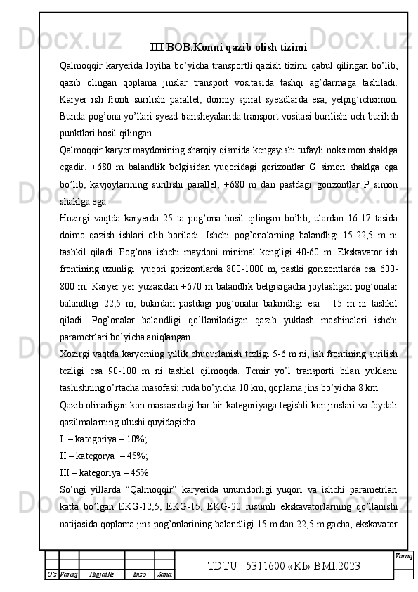 III  BOB .Konni qazib olish tizimi
Qalmoqqir  karyerida loyiha bo’yicha  transportli  qazish  tizimi  qabul  qilingan bo’lib,
qazib   olingan   qoplama   jinslar   transport   vositasida   tashqi   ag’darmaga   tashiladi.
Karyer   ish   fronti   surilishi   parallel,   doimiy   spiral   syezdlarda   esa,   yelpig’ichsimon.
Bunda pog’ona yo’llari syezd transheyalarida transport vositasi burilishi uch   burilish
punktlari hosil qilingan. 
Qalmoqqir karyer maydonining sharqiy qismida kengayishi tufayli noksimon shaklga
egadir.   +680   m   balandlik   belgisidan   yuqoridagi   gorizontlar   G   simon   shaklga   ega
bo’lib,   kavjoylarining   surilishi   parallel,   +680   m   dan   pastdagi   gorizontlar   P   simon
shaklga ega. 
Hozirgi   vaqtda   karyerda   25   ta   pog’ona   hosil   qilingan   bo’lib,   ulardan   16-17   tasida
doimo   qazish   ishlari   olib   boriladi.   Ishchi   pog’onalarning   balandligi   15-22,5   m   ni
tashkil   qiladi.   Pog’ona   ishchi   maydoni   minimal   kengligi   40-60   m.   Ekskavator   ish
frontining  uzunligi:   yuqori  gorizontlarda  800-1000  m,  pastki  gorizontlarda  esa   600-
800  m.   Karyer   yer   yuzasidan   +670   m   balandlik   belgisigacha   joylashgan   pog’onalar
balandligi   22,5   m,   bulardan   pastdagi   pog’onalar   balandligi   esa   -   15   m   ni   tashkil
qiladi.   Pog’onalar   balandligi   qo’llaniladigan   qazib   yuklash   mashinalari   ishchi
parametrlari bo’yicha aniqlangan.
Xozirgi vaqtda karyerning yillik chuqurlanish tezligi 5-6 m ni, ish frontining surilish
tezligi   esa   90-100   m   ni   tashkil   qilmoqda.   Temir   yo’l   transporti   bilan   yuklarni
tashishning o’rtacha masofasi: ruda bo’yicha 10 km, qoplama jins bo’yicha 8 km.
Qazib olinadigan kon massasidagi har bir kategoriyaga tegishli kon jinslari va foydali
qazilmalarning ulushi quyidagicha:
I  – kategoriya – 10%;
II – kategorya  – 45%;
III – kategoriya – 45%.
So’ngi   yillarda   “Qalmoqqir”   karyerida   unumdorligi   yuqori   va   ishchi   parametrlari
katta   bo’lgan   EKG-12,5,   EKG-15,   EKG-20   rusumli   ekskavatorlarning   qo’llanishi
natijasida qoplama jins pog’onlarining balandligi 15 m dan 22,5 m gacha, ekskavator
TDTU   5311600 «KI» BMI.20 2 3 V araq
О‘z Varaq Hujjat№ Imzo Sana 