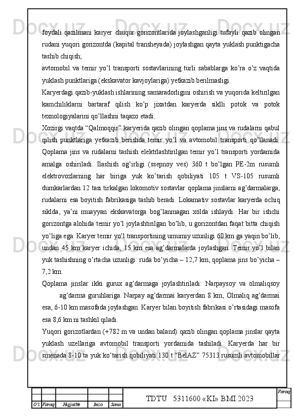 foydali   qazilmani   karyer   chuqur   gorizontlarida   joylashganligi   tufayli   qazib   olingan
rudani yuqori gorizontda (kapital transheyada) joylashgan qayta yuklash punktigacha
tashib chiqish; 
avtomobil   va   temir   yo’l   transporti   sostavlarining   turli   sabablarga   ko’ra   o’z   vaqtida
yuklash punktlariga (ekskavator kavjoylariga) yetkazib berilmasligi.
Karyerdagi qazib-yuklash ishlarining samaradorligini oshirish va yuqorida keltirilgan
kamchiliklarni   bartaraf   qilish   ko’p   jixatdan   karyerda   siklli   potok   va   potok
texnologiyalarini qo’llashni taqazo etadi.
Xozirgi vaqtda “Qalmoqqir” karyerida qazib olingan qoplama jins va rudalarni qabul
qilish   punktlariga   yetkazib   berishda   temir   yo’l   va   avtomobil   transporti   qo’llanadi.
Qoplama   jins   va   rudalarni   tashish   elektrlashtirilgan   temir   yo’l   transporti   yordamida
amalga   oshiriladi.   Ilashish   og’irligi   (ssepnoy   ves)   360   t   bo’lgan   PE-2m   rusumli
elektrovozlarning   har   biriga   yuk   ko’tarish   qobiliyati   105   t   VS-105   rusumli
dumkarlardan 12 tasi tirkalgan lokomotiv sostavlar qoplama jinslarni ag’darmalarga,
rudalarni  esa boyitish fabrikasiga tashib beradi. Lokamativ sostavlar  karyerda ochiq
siklda,   ya’ni   muayyan   ekskavatorga   bog’lanmagan   xolda   ishlaydi.   Har   bir   ishchi
gorizontga alohida temir yo’l joylashtirilgan bo’lib, u gorizontdan faqat bitta chiqish
yo’liga ega. Karyer temir yo’l transportining umumiy uzunligi 60 km ga yaqin bo’lib,
undan   45   km   karyer   ichida,   15   km   esa   ag’darmalarda   joylashgan.   Temir   yo’l   bilan
yuk tashishning o’rtacha uzunligi: ruda bo’yicha – 12,7 km, qoplama jins bo’yicha –
7,2 km.  
Qoplama   jinslar   ikki   gurux   ag’darmaga   joylashtiriladi:   Narpaysoy   va   olmaliqsoy
ag’darma   guruhlariga.   Narpay  ag’darmai   karyerdan  8   km,  Olmaliq   ag’darmai
esa, 6-10 km masofada joylashgan. Karyer bilan boyitish fabrikasi o’rtasidagi masofa
esa 8,6 km ni tashkil qiladi. 
Yuqori gorizotlardan (+782 m va undan baland) qazib olingan qoplama jinslar qayta
yuklash   uzellariga   avtomobil   transporti   yordamida   tashiladi.   Karyerda   har   bir
smenada 8-10 ta yuk ko’tarish qobiliyati 130 t “BelAZ” 75313 rusumli avtomobillar
TDTU   5311600 «KI» BMI.20 2 3 V araq
О‘z Varaq Hujjat№ Imzo Sana 