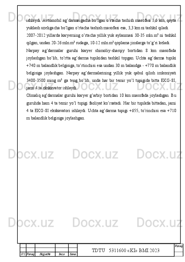ishlaydi. Avtomobil ag’darmaigacha bo’lgan o’rtacha tashish masofasi 1,6 km, qayta
yuklash uzeligacha bo’lgan o’rtacha tashish masofasi esa, 3,3 km ni tashkil qiladi. 
2007-2012 yillarda karyerning o’rtacha yillik yuk aylanmasi 30-35 mln.m 3
  ni tashkil
qilgan, undan 20-26 mln.m 3
 rudaga, 10-12 mln.m 3 
qoplama jinslarga to’g’ri keladi.
Narpay   ag’darmalar   guruhi   karyer   shimoliy-sharqiy   bortidan   8   km   masofada
joylashgan   bo’lib,   to’rtta   ag’darma   tupikidan   tashkil   topgan.   Uchta   ag’darma   tupiki
+740 m balandlik belgisiga, to’rtinchisi esa undan 30 m balandga - +770 m balandlik
belgisiga   joylashgan.   Narpay   ag’darmalarining   yillik   yuk   qabul   qilish   imkoniyati
3400-3500   ming   m 3
  ga   teng   bo’lib,   unda   har   bir   temir   yo’l   tupigida   bitta   EKG-8I,
jami 4 ta ekskavator ishlaydi.
Olmaliq ag’darmalar guruhi karyer g’arbiy bortidan 10 km masofada joylashgan. Bu
guruhda ham 4 ta temir yo’l tupigi faoliyat ko’rsatadi. Har bir tupikda bittadan, jami
4 ta EKG-8I ekskavatori ishlaydi. Uchta ag’darma tupigi +655, to’rinchisi  esa +710
m balandlik belgisiga joylashgan.
TDTU   5311600 «KI» BMI.20 2 3 V araq
О‘z Varaq Hujjat№ Imzo Sana 