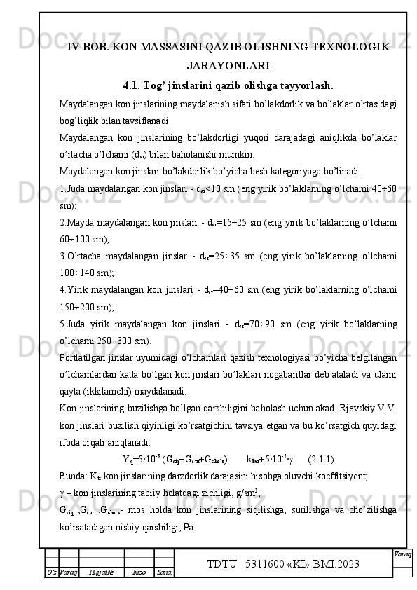IV  BOB . KON MASSASINI QAZIB OLISHNING TEXNOLOGI K
JARAYONLARI
4 .1. Tog’ jinslarini qazib olishga tayyorlash.
Maydalangan kon jinslarining maydalanish sifati bo’lakdorlik va bo’laklar o’rtasidagi
bog’liqlik bilan tavsiflanadi.
Maydalangan   kon   jinslarining   bo’lakdorligi   yuqori   darajadagi   aniqlikda   bo’laklar
o’rtacha o’lchami (d
sr ) bilan baholanishi mumkin.
Maydalangan kon jinslari bo’lakdorlik bo’yicha besh kategoriyaga bo’linadi.
1.Juda maydalangan kon jinslari - d
sr <10 sm (eng yirik bo’laklarning o’lchami 40÷60
sm);
2.Mayda maydalangan kon jinslari - d
sr = 15÷25 sm (eng yirik bo’laklarning o’lchami
60÷100 sm);
3.O’rtacha   maydalangan   jinslar   -   d
sr =25÷35   sm   (eng   yirik   bo’laklarning   o’lchami
100÷140 sm);
4.Yirik   maydalangan   kon   jinslari   -   d
sr =40÷60   sm   (eng   yirik   bo’laklarning   o’lchami
150÷200 sm);
5.Juda   yirik   maydalangan   kon   jinslari   -   d
sr =70÷90   sm   (eng   yirik   bo’laklarning
o’lchami 250÷300 sm).
Portlatilgan jinslar uyumidagi o’lchamlari qazish texnologiyasi bo’yicha belgilangan
o’lchamlardan katta bo’lgan kon jinslari bo’laklari nogabaritlar deb ataladi va ularni
qayta (ikkilamchi) maydalanadi.
Kon jinslarining buzilishga bo’lgan qarshiligini baholash uchun akad. Rjevskiy V.V.
kon jinslari buzilish qiyinligi ko’rsatgichini tavsiya etgan va bu ko’rsatgich quyidagi
ifoda orqali aniqlanadi:
Y
q =5·10 -8
 (G
siq +G
sur +G
cho’z ) k
dar +5·10 -5
· γ       (2.1.1)
Bunda: K
tr  kon jinslarining darzdorlik darajasini hisobga oluvchi koeffitsiyent;
γ  – kon jinslarining tabiiy holatdagi zichligi, g/sm 3
;
G
siq   ,G
sur   ,G
cho’z -   mos   holda   kon   jinslarining   siqilishga,   surilishga   va   cho’zilishga
ko’rsatadigan nisbiy qarshiligi, Pa.
TDTU   5311600 «KI» BMI.20 2 3 V araq
О‘z Varaq Hujjat№ Imzo Sana
