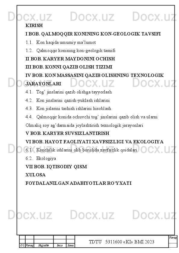 KIRISH
I BOB. QALMOQQIR KONINING KON-GEOLOGIK TAVSIFI
1.1. Kon haqida umumiy ma’lumot
1.2. Qalmoqqir konining kon-geologik tasnifi
II BOB. KARYER MAYDONINI OCHISH
III BOB. KONNI QAZIB OLISH TIZIMI
IV BOB. KON MASSASINI QAZIB OLISHNING TEXNOLOGIK 
JARAYONLARI
4.1. Tog’ jinslarini qazib olishga tayyorlash
4.2. Kon jinslarini qazish-yuklash ishlarini
4.3. Kon jislarini tashish ishlarini hisoblash
4.4. Qalmoqqir konida ochuvchi tog’ jinslarini qazib olish va ularni 
Olmaliq soy ag’darmaida joylashtirish texnologik jarayonlari
V BOB. KARYER SUVSIZLANTIRISH
VI BOB. HAYOT FAOLIYATI XAVFSIZLIGI VA EKOLOGIYA
6.1. Konchilik ishlarini olib borishda xavfsizlik qoidalari
6.2. Ekologiya
VII BOB. IQTISODIY QISM
XULOSA
FOYDALANILGAN ADABIYOTLAR RO’YXATI
TDTU   5311600 «KI» BMI.20 2 3 V araq
О‘z Varaq Hujjat№ Imzo Sana 