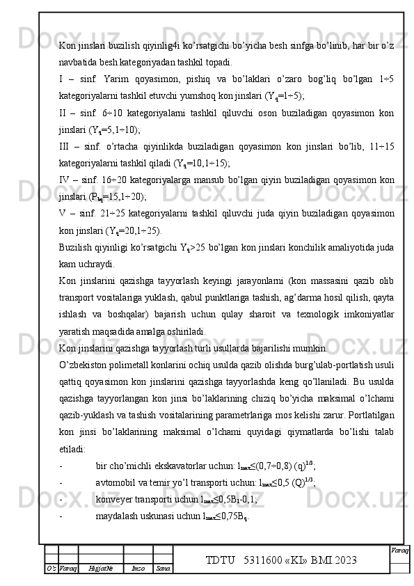 Kon jinslari buzilish qiyinlig4i ko’rsatgichi bo’yicha besh sinfga bo’linib, har bir o’z
navbatida besh kategoriyadan tashkil topadi.
I   –   sinf.   Yarim   qoyasimon,   pishiq   va   bo’laklari   o’zaro   bog’liq   bo’lgan   1÷5
kategoriyalarni tashkil etuvchi yumshoq kon jinslari (Y
q =1÷5);
II   –   sinf.   6÷10   kategoriyalarni   tashkil   qiluvchi   oson   buziladigan   qoyasimon   kon
jinslari (Y
q =5,1÷10);
III   –   sinf.   o’rtacha   qiyinlikda   buziladigan   qoyasimon   kon   jinslari   bo’lib,   11÷15
kategoriyalarni tashkil qiladi (Y
q =10,1÷15);
IV  –  sinf.  16÷20  kategoriyalarga  mansub   bo’lgan  qiyin  buziladigan  qoyasimon   kon
jinslari (P
bq =15,1÷20);
V   –   sinf.   21÷25   kategoriyalarni   tashkil   qiluvchi   juda   qiyin   buziladigan   qoyasimon
kon jinslari (Y
q =20,1÷25).
Buzilish qiyinligi ko’rsatgichi Y
q >25 bo’lgan kon jinslari konchilik amaliyotida juda
kam uchraydi.
Kon   jinslarini   qazishga   tayyorlash   keyingi   jarayonlarni   (kon   massasini   qazib   olib
transport vositalariga yuklash, qabul punktlariga tashish, ag’darma hosil qilish, qayta
ishlash   va   boshqalar)   bajarish   uchun   qulay   sharoit   va   texnologik   imkoniyatlar
yaratish maqsadida amalga oshiriladi.
Kon jinslarini qazishga tayyorlash turli usullarda bajarilishi mumkin.
O’zbekiston polimetall konlarini ochiq usulda qazib olishda burg’ulab-portlatish usuli
qattiq   qoyasimon   kon   jinslarini   qazishga   tayyorlashda   keng   qo’llaniladi.   Bu   usulda
qazishga   tayyorlangan   kon   jinsi   bo’laklarining   chiziq   bo’yicha   maksimal   o’lchami
qazib-yuklash va tashish vositalarining parametrlariga mos kelishi zarur. Portlatilgan
kon   jinsi   bo’laklarining   maksimal   o’lchami   quyidagi   qiymatlarda   bo’lishi   talab
etiladi:
- bir cho’michli ekskavatorlar uchun: l
max ≤(0,7÷0,8) (q) 1/3
;
- avtomobil va temir yo’l transporti uchun: l
max ≤0,5  (Q) 1/3
;
- konveyer transporti uchun l
max ≤0,5 B
l -0,1;
- maydalash uskunasi uchun l
max ≤0,75 B
q .
TDTU   5311600 «KI» BMI.20 2 3 V araq
О‘z Varaq Hujjat№ Imzo Sana 