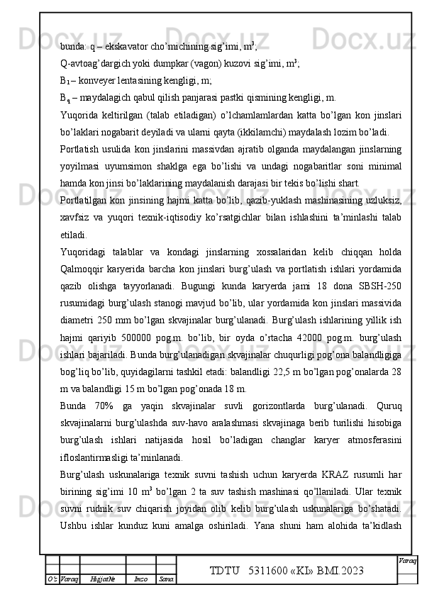 bunda:  q  – ekskavator cho’michining sig’imi, m 3
;
Q -avtoag’dargich yoki dumpkar (vagon) kuzovi sig’imi, m 3
;
B
l  – konveyer lentasining kengligi, m;
B
q  – maydalagich qabul qilish panjarasi pastki qismining kengligi, m.
Yuqorida   keltirilgan   (talab   etiladigan)   o’lchamlamlardan   katta   bo’lgan   kon   jinslari
bo’laklari nogabarit deyiladi va ularni qayta (ikkilamchi) maydalash lozim bo’ladi. 
Portlatish   usulida   kon   jinslarini   massivdan   ajratib   olganda   maydalangan   jinslarning
yoyilmasi   uyumsimon   shaklga   ega   bo’lishi   va   undagi   nogabaritlar   soni   minimal
hamda kon jinsi bo’laklarining maydalanish darajasi bir tekis bo’lishi shart.
Portlatilgan   kon   jinsining   hajmi   katta   bo’lib,   qazib-yuklash   mashinasining   uzluksiz,
xavfsiz   va   yuqori   texnik-iqtisodiy   ko’rsatgichlar   bilan   ishlashini   ta’minlashi   talab
etiladi.
Yuqoridagi   talablar   va   kondagi   jinslarning   xossalaridan   kelib   chiqqan   holda
Qalmoqqir   karyerida   barcha   kon   jinslari   burg’ulash   va   portlatish   ishlari   yordamida
qazib   olishga   tayyorlanadi.   Bugungi   kunda   karyerda   jami   18   dona   SBSH-250
rusumidagi burg’ulash stanogi mavjud bo’lib, ular yordamida kon jinslari massivida
diametri  250  mm  bo’lgan  skvajinalar  burg’ulanadi.   Burg’ulash   ishlarining  yillik  ish
hajmi   qariyib   500000   pog.m.   bo’lib,   bir   oyda   o’rtacha   42000   pog.m.   burg’ulash
ishlari bajariladi. Bunda burg’ulanadigan skvajinalar chuqurligi pog’ona balandligiga
bog’liq bo’lib, quyidagilarni tashkil etadi: balandligi 22,5 m bo’lgan pog’onalarda 28
m va balandligi 15 m bo’lgan pog’onada 18 m.
Bunda   70%   ga   yaqin   skvajinalar   suvli   gorizontlarda   burg’ulanadi.   Quruq
skvajinalarni   burg’ulashda   suv-havo   aralashmasi   skvajinaga   berib   turilishi   hisobiga
burg’ulash   ishlari   natijasida   hosil   bo’ladigan   changlar   karyer   atmosferasini
ifloslantirmasligi ta’minlanadi.
Burg’ulash   uskunalariga   texnik   suvni   tashish   uchun   karyerda   KRAZ   rusumli   har
birining   sig’imi   10   m 3
  bo’lgan   2   ta   suv   tashish   mashinasi   qo’llaniladi.   Ular   texnik
suvni   rudnik   suv   chiqarish   joyidan   olib   kelib   burg’ulash   uskunalariga   bo’shatadi.
Ushbu   ishlar   kunduz   kuni   amalga   oshiriladi.   Yana   shuni   ham   alohida   ta’kidlash
TDTU   5311600 «KI» BMI.20 2 3 V araq
О‘z Varaq Hujjat№ Imzo Sana