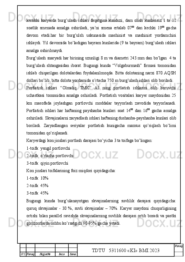 kerakki   karyerda   burg’ulash   ishlari   faqatgina   kunduzi,   dam   olish   kunlarisiz   1   ta   12
soatlik   smenada   amalga   oshiriladi,   ya’ni   smena   ertalab   07 00
  dan   kechki   19 00
  gacha
davom   etadi.har   bir   burg’ulsh   uskunasida   mashinist   va   mashinist   yordamchisi
ishlaydi. Yil davomida bo’ladigan bayram kunlarida (9 ta bayram) burg’ulash ishlari
amalga oshirilmaydi. 
Burg’ulash snaryadi har birining uzunligi 8 m va diametri 243 mm dan bo’lgan  4 ta
burg’ulash   shtangasidan   iborat.   Bugungi   kunda   “Volgaburmash”   firmasi   tomonidan
ishlab   chiqarilgan   dolotalardan   foydalanilmoqda.   Bitta   dolotaning   narxi   870   AQSH
dollari bo’lib, bitta dolota yordamida o’rtacha 750 m burg’ulash ishlari olib boriladi.
Portlatish   ishlari   “Olmaliq   TMK”   AJ   ning   portlatish   ishlarini   olib   boruvchi
uchastkasi   tomonidan   amalga   oshiriladi.   Portlatish   vositalari   karyer   maydonidan   25
km   masofada   joylashgan   portlovchi   moddalar   tayyorlash   zavodida   tayyorlanadi.
Portlatish   ishlari   har   haftaning   payshanba   kunlari   soat   14 00
  dan   16 00
  gacha   amalga
oshiriladi. Skvajinalarni zaryadlash ishlari haftaning dushanba-payshanba kunlari olib
boriladi.   Zaryadlangan   seriyalar   portlatish   kunigacha   maxsus   qo’riqlash   bo’limi
tomonidan qo’riqlanadi. 
Karyerdagi kon jinslari portlash darajasi bo’yicha 3 ta toifaga bo’lingan:
1-toifa: yengil portlovchi
2-toifa: o’rtacha portlovchi
3-toifa: qiyin portlovchi
Kon jinslari toifalarining foiz miqdori quyidagicha:
1-toifa: 10%
2-toifa: 45%
3-toifa: 45%
Bugungi   kunda   burg’ulanayotgan   skvajinalarning   suvlilik   darajasi   quyidagicha:
quruq   skvajinalar   -   30   %,   suvli   skvajinalar   –   70%.   Karyer   maydoni   chuqurligining
ortishi  bilan parallel  ravishda skvajinalarning suvlilik darajasi  ortib boradi va pastki
gorizontlarda ushbu ko’rsatgich 90-95% gacha yetadi. 
TDTU   5311600 «KI» BMI.20 2 3 V araq
О‘z Varaq Hujjat№ Imzo Sana 