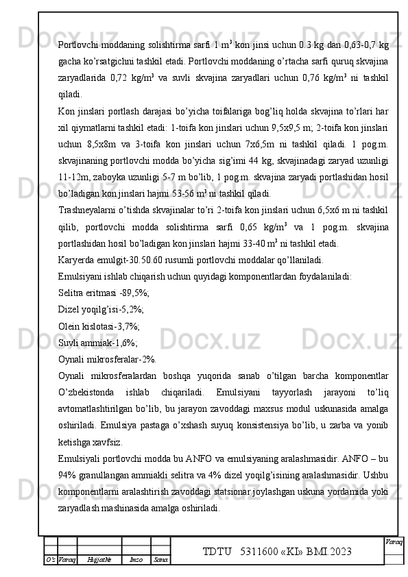Portlovchi moddaning solishtirma sarfi 1 m 3
  kon jinsi uchun 0.3 kg dan 0,63-0,7 kg
gacha ko’rsatgichni tashkil etadi. Portlovchi moddaning o’rtacha sarfi quruq skvajina
zaryadlarida   0,72   kg/m 3
  va   suvli   skvajina   zaryadlari   uchun   0,76   kg/m 3
  ni   tashkil
qiladi. 
Kon jinslari  portlash darajasi  bo’yicha toifalariga bog’liq holda skvajina to’rlari har
xil qiymatlarni tashkil etadi: 1-toifa kon jinslari uchun 9,5x9,5 m; 2-toifa kon jinslari
uchun   8,5x8m   va   3-toifa   kon   jinslari   uchun   7x6,5m   ni   tashkil   qiladi.   1   pog.m.
skvajinaning portlovchi modda bo’yicha sig’imi 44 kg, skvajinadagi zaryad uzunligi
11-12m, zaboyka uzunligi 5-7 m bo’lib, 1 pog.m. skvajina zaryadi portlashidan hosil
bo’ladigan kon jinslari hajmi 53-56 m 3
 ni tashkil qiladi.
Trashneyalarni o’tishda skvajinalar to’ri 2-toifa kon jinslari uchun 6,5x6 m ni tashkil
qilib,   portlovchi   modda   solishtirma   sarfi   0,65   kg/m 3
  va   1   pog.m.   skvajina
portlashidan hosil bo’ladigan kon jinslari hajmi 33-40 m 3
 ni tashkil etadi.
Karyerda emulgit-30.50.60 rusumli portlovchi moddalar qo’llaniladi.
Emulsiyani ishlab chiqarish uchun quyidagi komponentlardan foydalaniladi:
Selitra eritmasi -89,5%;
Dizel yoqilg’isi-5,2%;
Olein kislotasi-3,7%;
Suvli ammiak-1,6%;
Oynali mikrosferalar-2%.
Oynali   mikrosferalardan   boshqa   yuqorida   sanab   o’tilgan   barcha   komponentlar
O’zbekistonda   ishlab   chiqariladi.   Emulsiyani   tayyorlash   jarayoni   to’liq
avtomatlashtirilgan   bo’lib,   bu   jarayon   zavoddagi   maxsus   modul   uskunasida   amalga
oshiriladi.   Emulsiya   pastaga   o’xshash   suyuq   konsistensiya   bo’lib,   u   zarba   va   yonib
ketishga xavfsiz. 
Emulsiyali portlovchi modda bu ANFO va emulsiyaning aralashmasidir. ANFO – bu
94% granullangan ammiakli selitra va 4% dizel yoqilg’isining aralashmasidir. Ushbu
komponentlarni aralashtirish zavoddagi statsionar joylashgan uskuna yordamida yoki
zaryadlash mashinasida amalga oshiriladi. 
TDTU   5311600 «KI» BMI.20 2 3 V araq
О‘z Varaq Hujjat№ Imzo Sana