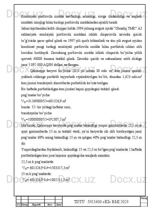 Emulsiyali   portlovchi   modda   xavfsizligi,   arzonligi,   suvga   chidamliligi   va   saqlash
muddati uzoqligi bilan boshqa portlovchi moddalardan ajralib turadi. 
Jahon tajribasidan kelib chiqqan holda 1994 yilning avgust oyida “Olmaliq TMK” AJ
rahbariyati   emulsiyali   portlovchi   moddani   ishlab   chiqaruvchi   zavodni   qurish
to’g’risida qaror qabul qiladi va 1997 yili qurib bitkaziladi va shu yili avgust oyidan
kombinat   yangi   turdagi   emulsiyali   portlovchi   modda   bilan   portlatish   ishlari   olib
borishni   boshlaydi.   Zavodning   portlovchi   modda   ishlab   chiqarish   bo’yicha   yillik
quvvati   40000   tonnani   tashkil   qiladi.   Zavodni   qurish   va   uskunalarni   sotib   olishga
jami 5 092 000 AQSH dollari sarflangan.
  Qalmoqqir   karyeri   bo’yicha   2021   yil   uchun   30   mln.   m 3
  kon   jinsini   qazish-
yuklash   ishlariga   portlatib   tayyorlash   rejalashtirilgan   bo’lib,   shundan   1,623   mln.m 3
kon jinsini transheyali sharoitlarda portlatilish ko’zda tutilgan. 
Bir haftada portlatiladigan kon jinslari hajmi quyidagini tashkil qiladi:
pog’onalar bo’yicha:
V
t.j. =31269000/52= 601326,9  m 3
bunda: 52- bir yildagi haftalar soni;
transheyalar bo’yicha:
V
t.j. =10000000/52=192307.7 m 3
Ma’lumki, Qalmoqqir karyerida pog’onalar balandligi yuqori gorizontlarda 22,5 m va
quyi   gorizontlarda   15   m   ni   tashkil   etadi,   ya’ni   karyerda   ish   olib   borilayotgan   jami
pog’onalar 60% uning balandligi 15 m va qolgan 40% pog’onalar balandligi 22,5 m
dir.
Yuqoridagilardan foydalanib, balandligi 15 va 22,5 m bo’lgan pog’onalarda 1 haftada
portlatiladigan kon jinsi hajmini quyidagicha aniqlash mumkin:
22,5 m li pog’onalarda:
 V
t.j. = 601326,9·0,4= 1503317,3  m 3
15 m li pog’onalarda:
 V
t.j. =  601326,9 ·
0,6= 1002211,5  m 3
TDTU   5311600 «KI» BMI.20 2 3 V araq
О‘z Varaq Hujjat№ Imzo Sana