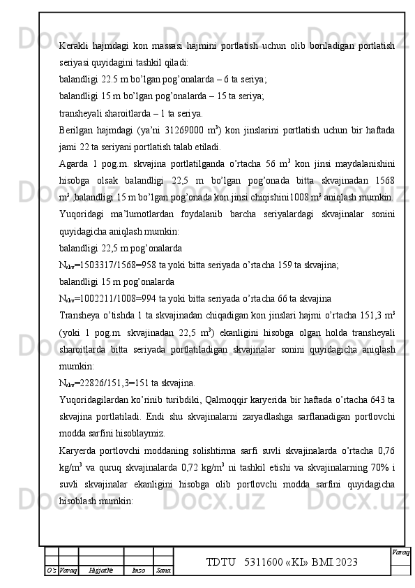 Kerakli   hajmdagi   kon   massasi   hajmini   portlatish   uchun   olib   boriladigan   portlatish
seriyasi quyidagini tashkil qiladi:
balandligi 22.5 m bo’lgan pog’onalarda – 6 ta seriya;
balandligi 15 m bo’lgan pog’onalarda – 15 ta seriya;
transheyali sharoitlarda – 1 ta seri ya .
Berilgan   hajmdagi   (ya’ni   31269000   m 3
)   kon   jinslarini   portlatish   uchun   bir   haftada
jami 22 ta seriyani portlatish talab etiladi. 
Agarda   1   pog.m.   skvajina   portlatilganda   o’rtacha   56   m 3
  kon   jinsi   maydalanishini
hisobga   olsak   balandligi   22,5   m   bo’lgan   pog’onada   bitta   skvajinadan   1568
m 3
 ,balandligi 15 m bo’lgan pog’onada kon jinsi chiqishini1008 m 3
 aniqlash mumkin.
Yuqoridagi   ma’lumotlardan   foydalanib   barcha   seriyalardagi   skvajinalar   sonini
quyidagicha aniqlash mumkin:
balandligi 22,5 m pog’onalarda
N
skv = 1503317 /1568= 958  ta yoki bitta seriyada o’rtacha  159  ta skvajina;
balandligi 15 m pog’onalarda
N
skv = 1002211 /1008= 994  ta yoki bitta seriyada o’rtacha  66  ta skvajina
Transheya o’tishda 1 ta skvajinadan chiqadigan kon jinslari hajmi o’rtacha 151,3 m 3
(yoki   1   pog.m.   skvajinadan   22,5   m 3
)   ekanligini   hisobga   olgan   holda   transheyali
sharoitlarda   bitta   seriyada   portlatiladigan   skvajinalar   sonini   quyidagicha   aniqlash
mumkin:
N
skv =22826/151,3=151 ta skvajina.
Yuqoridagilardan ko’rinib turibdiki, Qalmoqqir karyerida bir haftada o’rtacha 643 ta
skvajina   portlatiladi.   Endi   shu   skvajinalarni   zaryadlashga   sarflanadigan   portlovchi
modda sarfini hisoblaymiz.
Karyerda   portlovchi   moddaning   solishtirma   sarfi   suvli   skvajinalarda   o’rtacha   0,76
kg/m 3
  va   quruq   skvajinalarda   0,72   kg/m 3
  ni   tashkil   etishi   va   skvajinalarning   70%   i
suvli   skvajinalar   ekanligini   hisobga   olib   portlovchi   modda   sarfini   quyidagicha
hisoblash mumkin:
TDTU   5311600 «KI» BMI.20 2 3 V araq
О‘z Varaq Hujjat№ Imzo Sana 