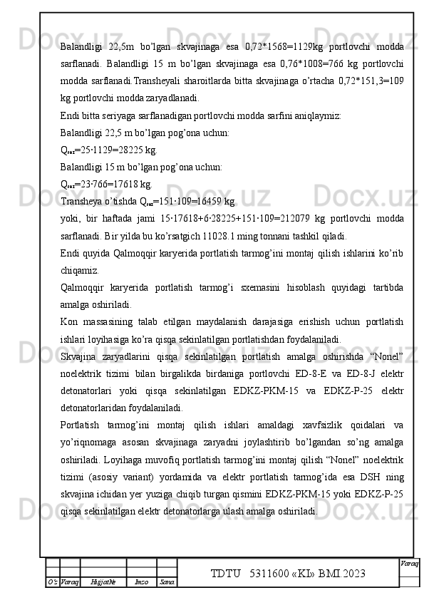 Balandligi   22,5m   bo’lgan   skvajinaga   esa   0,72*1568=1129kg   portlovchi   modda
sarflanadi.   Balandligi   15   m   bo’lgan   skvajinaga   esa   0,76*1008=766   kg   portlovchi
modda  sarflanadi.Transheyali   sharoitlarda  bitta   skvajinaga   o’rtacha   0,72*151,3=109
kg portlovchi modda zaryadlanadi.
Endi bitta seriyaga sarflanadigan portlovchi modda sarfini aniqlaymiz:
Balandligi 22,5 m bo’lgan pog’ona uchun:
Q
ser =25·1129=28225 kg.
Balandligi 15 m bo’lgan pog’ona uchun:
Q
ser =23
·766=17618 kg.
Transheya o’tishda Q
ser =151	
·109=16459 kg
yoki,   bir   haftada   jami   15
·17618+6	·28225+151	·109=212079   kg   portlovchi   modda
sarflanadi. Bir yilda bu ko’rsatgich 11028.1 ming tonnani tashkil qiladi.
Endi quyida Qalmoqqir karyerida portlatish tarmog’ini montaj qilish ishlarini ko’rib
chiqamiz.
Qalmoqqir   karyerida   portlatish   tarmog’i   sxemasini   hisoblash   quyidagi   tartibda
amalga oshiriladi.
Kon   massasining   talab   etilgan   maydalanish   darajasiga   erishish   uchun   portlatish
ishlari loyihasiga ko’ra qisqa sekinlatilgan portlatishdan foydalaniladi.
Skvajina   zaryadlarini   qisqa   sekinlatilgan   portlatish   amalga   oshirishda   “Nonel”
noelektrik   tizimi   bilan   birgalikda   birdaniga   portlovchi   ED-8-E   va   ED-8-J   elektr
detonatorlari   yoki   qisqa   sekinlatilgan   EDKZ-PKM-15   va   EDKZ-P-25   elektr
detonatorlaridan foydalaniladi. 
Portlatish   tarmog’ini   montaj   qilish   ishlari   amaldagi   xavfsizlik   qoidalari   va
yo’riqnomaga   asosan   skvajinaga   zaryadni   joylashtirib   bo’lgandan   so’ng   amalga
oshiriladi. Loyihaga muvofiq portlatish  tarmog’ini  montaj   qilish  “Nonel”  noelektrik
tizimi   (asosiy   variant)   yordamida   va   elektr   portlatish   tarmog’ida   esa   DSH   ning
skvajina ichidan yer yuziga chiqib turgan qismini EDKZ-PKM-15 yoki EDKZ-P-25
qisqa sekinlatilgan elektr detonatorlarga ulash amalga oshiriladi.
TDTU   5311600 «KI» BMI.20 2 3 V araq
О‘z Varaq Hujjat№ Imzo Sana 