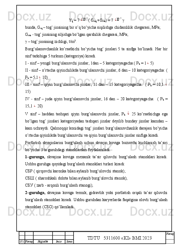 Y
q  = 7 ¿10−8 ( G
siq  +G
sur ) + 7 	¿10−5 γ
bunda, G
sq   – tog’ jinsining bir o’q bo’yicha siqilishga chidamlilik chegarasi, MPa;
G
sur  - tog’ jinsining siljishga bo’lgan qarshilik chegarasi, MPa;
γ  –  tog’ jinsining zichligi, t/m 3
.
Burg’ulanuvchanlik   ko’rsatkichi   bo’yicha   tog’   jinslari   5   ta  sinfga   bo’linadi.   Har   bir
sinf tarkibiga 5 turkum (kategoriya) kiradi .
I  - sinf – yengil burg’ulanuvchi jinslar, 1dan – 5 kategoriyagacha:( P
b   = 1	
¿  5 )
II - sinf –   o’rtacha qiyinchilikda   burg’ulanuvchi jinslar, 6 dan – 10   kategoriyagacha: (
P
b   =  5, 1	
¿   10) 
III - sinf –   qiyin burg’ulanuvchi jinslar, 11 dan – 15 kategoriyagacha:   ( P
b   =   10,1  	
¿
15) 
IV   -   sinf   –   juda   qiyin   burg’ulanuvchi   jinslar,   16   dan   –   20   kategoriyagacha:     (   P
b   =
15,1 	
¿   20) 
V   sinf   –   haddan   tashqari   qiyin   burg’ulanuvchi   jinslar,   P
b  	
¿   25   ko’rsatkichga   ega
bo’lgan   tog’   jinslari   kategoriyadan   tashqari   jinslar   deyilib   bunday   jinslar   kamdan   –
kam uchraydi. Qalmoqqir konidagi tog’ jinslari burg’ulanuvchanlik darajasi bo’yicha
o’rtacha qiyinlikda burg’ulanuvchi va qiyin burg’ulanuvchi jinslar sinfiga kiradi.  
Portlatish   skvajinlarini   burg’ulash   uchun   skvajin   koviga   buzuvchi   kuchlanish   ta’siri
bo’yicha 3 ta guruhdagi stanoklardan foydalaniladi.
1–guruxga,   skvajina   koviga   mexanik   ta’sir   qiluvchi   burg’ulash   stanoklari   kiradi.
Ushbu guruhga quyidagi burg’ulash stanoklari turlari kiradi:
СБР ( qirquvchi karonka bilan aylanib burg’ulovchi stanok);
СБШ ( sharoshkali dolota bilan aylanib burg’ulovchi stanok);
СБУ ( zarb - arqonli burg’ulash stanogi);
2–guruhga,   skvajina   koviga   termik,   gidravlik   yoki   portlatish   orqali   ta’sir   qiluvchi
burg’ulash stanoklari kiradi. Ushbu guruhdan karyerlarda faqatgina olovli burg’ulash
stanoklari (СБО) qo’llaniladi.
TDTU   5311600 «KI» BMI.20 2 3 V araq
О‘z Varaq Hujjat№ Imzo Sana 