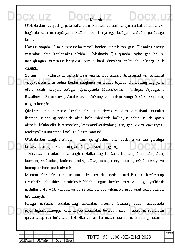 Kirish
O’zbekiston dunyodagi juda katta oltin, kumush va boshqa qimmatbaho hamda yer
bag’rida   kam   uchraydigan   metallar   zaxiralariga   ega   bo’lgan   davlatlar   jumlasiga
kiradi.
Hozirgi  vaqtda 40 ta qimmatbaho metall  konlari  qidirib topilgan. Oltinning asosiy
zaxiralari   oltin   konlarining   o’zida   –   Markaziy   Qizilqumda   joylashgan   bo’lib,
tasdiqlangan   zaxiralar   bo’yicha   respublikani   dunyoda   to’rtinchi   o’ringa   olib
chiqadi.
So’ngi    yillarda   infrastrukturasi   yaxshi   rivojlangan   Samarqand   va   Toshkent
viloyatlarida   oltin   rudali   konlar   aniqlandi   va   qidirib   topildi.   Dunyoning   eng   yirik
oltin   rudali   viloyati   bo’lgan   Qizilqumda   Muruntovdan     tashqari   Ajbugut   ,
Bulutkon   ,   Balpantov   ,   Aristontov   ,   To’rboy   va   boshqa   yangi   konlar   aniqlanib,
o’rganilmoqda. 
Qizilqum   mintaqasidagi   barcha   oltin   konlarining   muxum   xususiyati   shundan
iboratki,   rudaning   tarkibida   oltin   ko’p   miqdorda   bo’lib,   u   ochiq   usulda   qazib
olinadi.   Muhandislik   tarmoqlari,   kommunikatsiyalar   (   suv,   gaz,   elektr   energiyasi,
temir yo’l va avtomobil yo’llari ) ham mavjud.    
O’zbekiston   rangli   metallar   –   mis,   qo’rg’oshin,   ruh,   volfram   va   shu   guruhga
kiruvchi boshqa metallarning aniqlangan zaxiralariga ega.
    Mis   rudalari   bilan   birga   rangli   metallarning   15   dan   ortiq   turi,   chunonchi,   oltin,
kumush,   molibden,   kadmiy,   indiy,   tellur,   selen,   reniy,   kobalt,   nikel,   osmiy   va
boshqalar ham qazib olinadi.
Muhimi   shundaki,   ruda   asosan   ochiq   usulda   qazib   olinadi.Bu   esa   konlarning
rentabelli   ishlashini   ta’minlaydi.Ishlab   turgan   konlar   mis   va   unga   yo’ldosh
metallarni 40 – 50 yil, rux va qo’rg’oshinni  100 yildan ko’proq vaqt qazib olishni
ta’minlaydi.
Rangli   metallar   rudalarining   zaxiralari   asosan   Olmaliq   ruda   maydonida
joylashgan.Qalmoqqir   koni   noyob   konlardan   bo’lib,   u   mis   –   molibden   rudalarini
qazib   chiqarish   bo’yicha   chet   ellardan   ancha   ustun   turadi.   Bu   konning   rudasini
TDTU   5311600 «KI» BMI.20 2 3 V araq
О‘z Varaq Hujjat№ Imzo Sana 