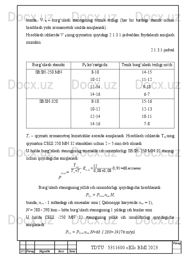 bunda,   V  
b   –   burg’ulash   stanogining   texnik   tezligi   (har   bir   turdagi   stanok   uchun
hisoblash yoki xronametrik usulda aniqlanadi). 
Hisoblash ishlarida V 
b  ning qiymatini quyidagi 2.1.3.1-jadvaldan foydalanib aniqlash
mumkin:
 2.1.3.1-jadval
T
v   – qiymati xronametraj kuzatishlar asosida aniqlanadi. Hisoblash ishlarida T
v   ning
qiymatini СБШ 250 MN 32 stanoklari uchun 2 – 5 min deb olinadi.
U holda burg’ulash stanogining smenalik ish unumdorligi SBSH-250 MN 32 stanogi
uchun quyidagicha aniqlanadi:
P b.sm   = Тсм	
То+Тв
⋅Kи.б.=12
0,08	+0,08	⋅0,91	≈68	м/смена
Burg’ulash stanogining yillik ish unumdorligi quyidagicha hisoblanadi:
P
b.y  = P
b.sm  n
sm.  N ;
bunda,  n
sm  - 1 sutkadagi ish smenalar soni ( Qalmoqqir kar y erida  n
sm  = 1);
N  = 280	
¿ 290 kun – bitta burg’ulash stanogining 1 yildagi ish kunlar soni. 
U   holda   СБШ   -250   MN   32   stanogining   yillik   ish   unumdorligi   quyidagicha
aniqlanadi:
P
b.y  = P
b.sm  n
sm.  N=68∙1∙280=19176  m/yil
TDTU   5311600 «KI» BMI.20 2 3 V araq
О‘z Varaq Hujjat№ Imzo SanaBurg’ulash stanoki P
b  ko’rsatgichi Tenik burg’ulash tezligi m/ch
SBSH-250 MN 8-10
10-12
12-14
14-16 14-15
11-12
9-10
6-7
SBSH-320 8-10
10-12
12-14
14-16 15-16
12-13
10-11
7-8 