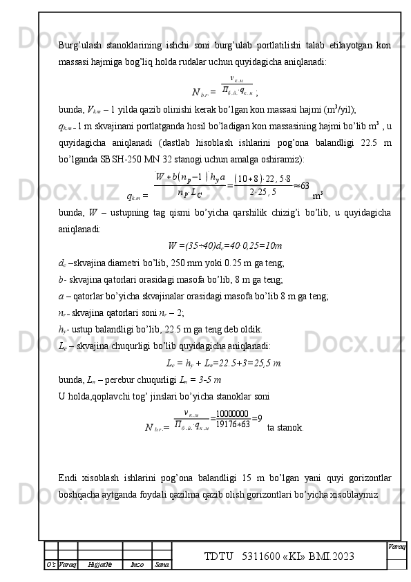 Burg’ulash   stanoklarining   ishchi   soni   burg’ulab   portlatilishi   talab   etilayotgan   kon
massasi hajmiga bog’liq holda rudalar uchun quyidagicha aniqlanadi:
N 
b.r .=  νк.м	
Пб.й.⋅qк.м ;
bunda,  V
k.m  – 1 yilda qazib olinishi kerak bo’lgan kon massasi hajmi (m 3
/yil); 
q
k.m  –  1 m skvajinani portlatganda hosil bo’ladigan kon massasining hajmi bo’lib m 3
 , u
quyidagicha   aniqlanadi   (dastlab   hisoblash   ishlarini   pog’ona   balandligi   22.5   m
bo’lganda SBSH-250 MN 32 stanogi uchun amalga oshiramiz):
q
k.m  =  	
[W	+b(nр−	1)]hуа	
nP⋅LC	
=	(10	+8)⋅22	,5⋅8	
2⋅25	,5	≈	63 m 3
bunda,   W   –   ustupning   tag   qismi   bo’yicha   qarshilik   chizig’i   bo’lib,   u   quyidagicha
aniqlanadi:
W =(35÷40) d
c =40∙0,25=10m  
d
c  – skvajina diametri  bo’lib, 250 mm yoki 0.25 m ga teng; 
b - skvajina qatorlari orasidagi masofa bo’lib, 8 m ga teng;
a  – qatorlar bo’yicha skvajinalar orasidagi masofa bo’lib 8 m ga teng; 
n
r  –  skvajina qatorlari soni  n
r  – 2;
h
y - ustup balandligi  bo’lib, 22.5 m ga teng deb oldik.
L
c  –  s kvajina chuqurligi bo’lib quyidagicha aniqlanadi:
L
c  = h
y  + L
n =22.5+3=25,5  m.
bunda,  L
n   –  perebur chuqurligi  L
n  = 3-5 m
U holda,qoplavchi tog’ jinslari bo’yicha stanoklar soni
N 
b.r .= 	
νк.м	
Пб.й.⋅qк.м
=10000000
19176	∗63	=9  ta stanok.
Endi   xisoblash   ishlarini   pog’ona   balandligi   15   m   bo’lgan   yani   quyi   gorizontlar
boshqacha aytganda foydali qazilma qazib olish gorizontlari bo’yicha xisoblaymiz
TDTU   5311600 «KI» BMI.20 2 3 V araq
О‘z Varaq Hujjat№ Imzo Sana 