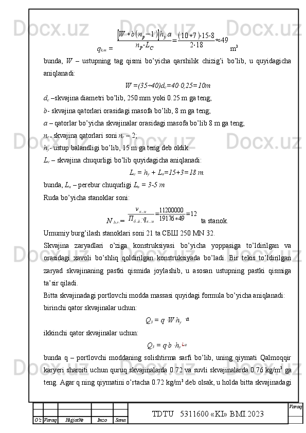 q
k.m  =  [W	+b(nр−	1)]hуа	
nP⋅LC	
=	(10	+7)⋅15	⋅8	
2⋅18	≈	49 m 3
bunda,   W   –   ustupning   tag   qismi   bo’yicha   qarshilik   chizig’i   bo’lib,   u   quyidagicha
aniqlanadi:
W =(35÷40) d
c = 40 ∙0,25= 10 m  
d
c  – skvajina diametri  bo’lib, 250 mm yoki 0.25 m ga teng; 
b - skvajina qatorlari orasidagi masofa bo’lib, 8 m ga teng;
a  – qatorlar bo’yicha skvajinalar orasidagi masofa bo’lib 8 m ga teng; 
n
r  –  skvajina qatorlari soni  n
r  – 2;
h
y - ustup balandligi  bo’lib, 15 m ga teng deb oldik.
L
c  – skvajina chuqurligi bo’lib quyidagicha aniqlanadi:
L
c  = h
y  + L
n =15+3=18 m.
bunda,  L
n   –  perebur chuqurligi  L
n  = 3-5 m
Ruda bo’yicha stanoklar soni:
N 
b.r .= 	
νк.м	
Пб.й.⋅qк.м
=11200000
19176	∗49	=12  ta stanok.
Umumiy burg’ilash s tanoklari soni 2 1  ta СБШ 250 MN 32.
Skvajina   zaryadlari   o’ziga   konstruksiyasi   bo’yicha   yoppasiga   to’ldirilgan   va
orasidagi   xavoli   bo’shliq   qoldirilgan   konstruksiyada   bo’ladi.   Bir   tekis   to’ldirilgan
zaryad   skvajinaning   pastki   qismida   joylashib,   u   asosan   ustupning   pastki   qismiga
ta’sir qiladi. 
Bitta skvajinadagi portlovchi modda massasi quyidagi formula bo’yicha aniqlanadi:
birinchi qator skvajinalar uchun:
Q
3  = q ∙W∙h
y  
a     
ikkinchi   qator skvajinalar uchun:
Q
3  = q∙b ∙h
y
¿a
bunda   q   –   portlovchi   moddaning   solishtirma   sarfi   bo’lib,   uning   qiymati   Qalmoqqir
karyeri sharoiti uchun quruq skvajinalarda 0.72 va suvli skvajinalarda 0.76 kg/m 3
  ga
teng. Agar q ning qiymatini o’rtacha 0.72 kg/m 3
 deb olsak, u holda bitta skvajinadagi
TDTU   5311600 «KI» BMI.20 2 3 V araq
О‘z Varaq Hujjat№ Imzo Sana 