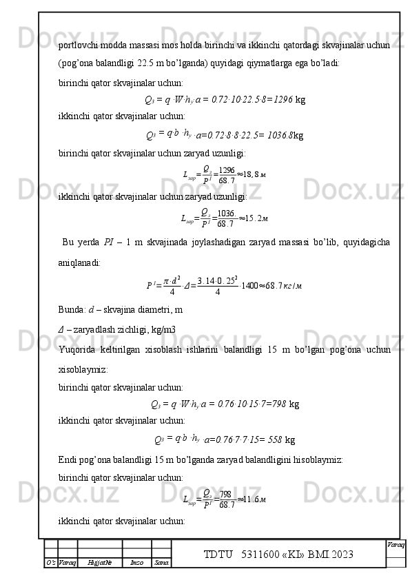 portlovchi modda massasi mos holda birinchi va ikkinchi qatordagi skvajinalar uchun
(pog’ona balandligi 22.5 m bo’lganda) quyidagi qiymatlarga ega bo’ladi:
 
birinchi qator skvajinalar uchun:
Q
3  = q ∙W∙h
y ∙a = 0.72∙10∙22.5∙8=1296  kg   
ikkinchi   qator skvajinalar uchun:
Q 3  = q∙b ∙h
y  
∙a=0.72∙8∙8∙22.5= 1036.8 kg
birinchi qator skvajinalar uchun zaryad uzunligi:Lзар	=	Qз
PI=1296
68	.7≈	18	,8м
ikkinchi   qator skvajinalar uchun zaryad uzunligi:	
Lзар	=	Qз
PI=1036	.	
68	.7	≈15	.2м
  Bu   yerda   PI   –   1   m   skvajinada   joylashadigan   zaryad   massasi   bo’lib,   quyidagicha
aniqlanadi:	
PI=	π⋅d2	
4	⋅Δ=	3.14	⋅0.25	2	
4	⋅1400	≈	68	.7кг	/м
Bunda:  d  – skvajina diametri, m
Δ  – zaryadlash zichligi, kg/m3
Yuqorida   keltirilgan   xisoblash   ishlarini   balandligi   15   m   bo’lgan   pog’ona   uchun
xisoblaymiz:
birinchi qator skvajinalar uchun:
Q
3  = q ∙W∙h
y ∙a = 0.76∙10∙15∙7=798  kg   
ikkinchi   qator skvajinalar uchun:
Q 3  = q∙b ∙h
y  
∙a=0.76∙7∙7∙15= 558  kg
Endi pog’ona balandligi 15 m bo’lganda zaryad balandligini hisoblaymiz:  
birinchi qator skvajinalar uchun:	
Lзар	=	Qз
PI=798
68	.7≈11	.6м
ikkinchi   qator skvajinalar uchun:
TDTU   5311600 «KI» BMI.20 2 3 V araq
О‘z Varaq Hujjat№ Imzo Sana 