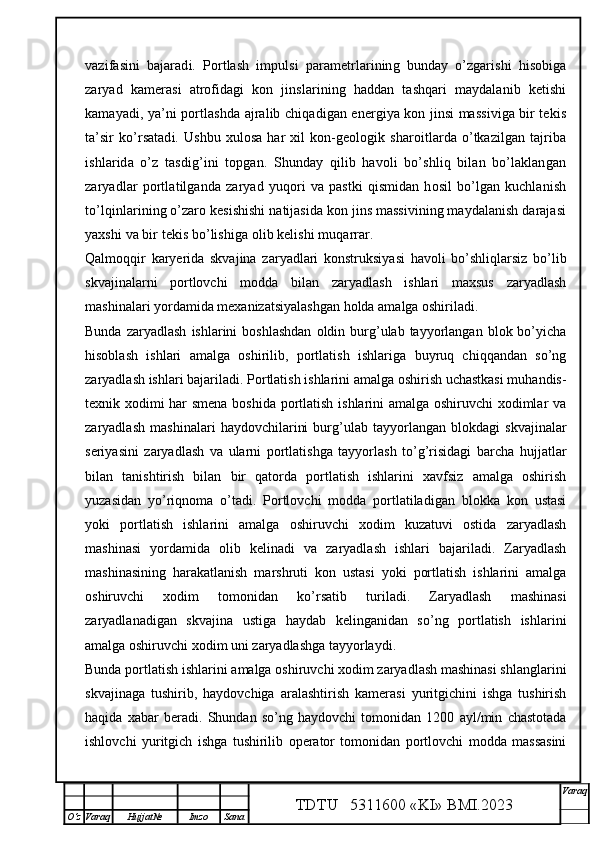 vazifasini   bajaradi.   Portlash   impulsi   parametrlarining   bunday   o’zgarishi   hisobiga
zaryad   kamerasi   atrofidagi   kon   jinslarining   haddan   tashqari   maydalanib   ketishi
kamayadi, ya’ni portlashda ajralib chiqadigan energiya kon jinsi massiviga bir tekis
ta’sir   ko’rsatadi.   Ushbu  xulosa  har  xil  kon-geologik  sharoitlarda   o’tkazilgan  tajriba
ishlarida   o’z   tasdig’ini   topgan.   Shunday   qilib   havoli   bo’shliq   bilan   bo’laklangan
zaryadlar   portlatilganda   zaryad   yuqori   va   pastki   qismidan   hosil   bo’lgan   kuchlanish
to’lqinlarining o’zaro kesishishi natijasida kon jins massivining maydalanish darajasi
yaxshi va bir tekis bo’lishiga olib kelishi muqarrar. 
Qalmoqqir   karyerida   skvajina   zaryadlari   konstruksiyasi   havoli   bo’shliqlarsiz   bo’lib
skvajinalarni   portlovchi   modda   bilan   zaryadlash   ishlari   maxsus   zaryadlash
mashinalari yordamida mexanizatsiyalashgan holda amalga oshiriladi.
Bunda  zaryadlash  ishlarini   boshlashdan  oldin  burg’ulab  tayyorlangan  blok  bo’yicha
hisoblash   ishlari   amalga   oshirilib,   portlatish   ishlariga   buyruq   chiqqandan   so’ng
zaryadlash ishlari bajariladi. Portlatish ishlarini amalga oshirish uchastkasi muhandis-
texnik xodimi har smena boshida portlatish ishlarini amalga oshiruvchi xodimlar va
zaryadlash   mashinalari   haydovchilarini   burg’ulab   tayyorlangan   blokdagi   skvajinalar
seriyasini   zaryadlash   va   ularni   portlatishga   tayyorlash   to’g’risidagi   barcha   hujjatlar
bilan   tanishtirish   bilan   bir   qatorda   portlatish   ishlarini   xavfsiz   amalga   oshirish
yuzasidan   yo’riqnoma   o’tadi.   Portlovchi   modda   portlatiladigan   blokka   kon   ustasi
yoki   portlatish   ishlarini   amalga   oshiruvchi   xodim   kuzatuvi   ostida   zaryadlash
mashinasi   yordamida   olib   kelinadi   va   zaryadlash   ishlari   bajariladi.   Zaryadlash
mashinasining   harakatlanish   marshruti   kon   ustasi   yoki   portlatish   ishlarini   amalga
oshiruvchi   xodim   tomonidan   ko’rsatib   turiladi.   Zaryadlash   mashinasi
zaryadlanadigan   skvajina   ustiga   haydab   kelinganidan   so’ng   portlatish   ishlarini
amalga oshiruvchi xodim uni zaryadlashga tayyorlaydi.
Bunda portlatish ishlarini amalga oshiruvchi xodim zaryadlash mashinasi shlanglarini
skvajinaga   tushirib,   haydovchiga   aralashtirish   kamerasi   yuritgichini   ishga   tushirish
haqida   xabar   beradi.   Shundan   so’ng   haydovchi   tomonidan   1200   ayl/min   chastotada
ishlovchi   yuritgich   ishga   tushirilib   operator   tomonidan   portlovchi   modda   massasini
TDTU   5311600 «KI» BMI.20 2 3 V araq
О‘z Varaq Hujjat№ Imzo Sana 