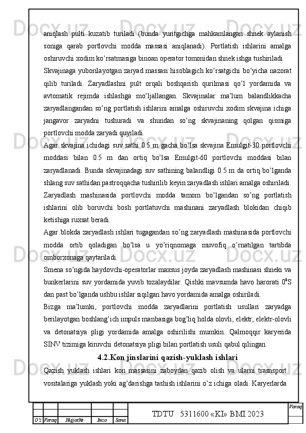 aniqlash   pulti   kuzatib   turiladi   (bunda   yuritgichga   mahkamlangan   shnek   aylanish
soniga   qarab   portlovchi   modda   massasi   aniqlanadi).   Portlatish   ishlarini   amalga
oshiruvchi xodim ko’rsatmasiga binoan operator tomonidan shnek ishga tushiriladi. 
Skvajinaga yuborilayotgan zaryad massasi  hisoblagich ko’rsatgichi bo’yicha nazorat
qilib   turiladi.   Zaryadlashni   pult   orqali   boshqarish   qurilmasi   qo’l   yordamida   va
avtomatik   rejimda   ishlashga   mo’ljallangan.   Skvajinalar   ma’lum   balandlikkacha
zaryadlangandan   so’ng   portlatish   ishlarini   amalga   oshiruvchi   xodim   skvajina   ichiga
jangavor   zaryadni   tushuradi   va   shundan   so’ng   skvajinaning   qolgan   qismiga
portlovchi modda zaryadi quyiladi. 
Agar skvajina ichidagi  suv sathi  0.5 m  gacha bo’lsa skvajina Emulgit-30 portlovchi
moddasi   bilan   0.5   m   dan   ortiq   bo’lsa   Emulgit-60   portlovchi   moddasi   bilan
zaryadlanadi. Bunda skvajinadagi  suv sathining balandligi 0.5 m da ortiq bo’lganda
shlang suv sathidan pastroqqacha tushirilib keyin zaryadlash ishlari amalga oshiriladi.
Zaryadlash   mashinasida   portlovchi   modda   tamom   bo’lgandan   so’ng   portlatish
ishlarini   olib   boruvchi   bosh   portlatuvchi   mashinani   zaryadlash   blokidan   chiqib
ketishiga ruxsat beradi.
Agar blokda zaryadlash ishlari  tugagandan so’ng zaryadlash mashinasida portlovchi
modda   ortib   qoladigan   bo’lsa   u   yo’riqnomaga   muvofiq   o’rnatilgan   tartibda
omborxonaga qaytariladi. 
Smena so’ngida haydovchi-operatorlar maxsus joyda zaryadlash mashinasi shneki va
bunkerlarini  suv   yordamida  yuvib  tozalaydilar.  Qishki   mavsumda  havo  harorati   0 0
S
dan past bo’lganda ushbu ishlar siqilgan havo yordamida amalga oshiriladi.
Bizga   ma’lumki,   portlovchi   modda   zaryadlarini   portlatish   usullari   zaryadga
berilayotgan boshlang’ich impuls manbasiga bog’liq holda olovli, elektr, elektr-olovli
va   detonatsiya   pligi   yordamida   amalga   oshirilishi   mumkin.   Qalmoqqir   karyerida
SINV tizimiga kiruvchi detonatsiya pligi bilan portlatish usuli qabul qilingan.
4.2.Kon jinslarini qazish-yuklash ishlari
Qazish   yuklash   ishlari   kon   massasini   zaboydan   qazib   olish   va   ularni   trasnsport
vositalariga yuklash yoki ag’darishga tashish ishlarini o’z ichiga oladi. Karyerlarda
TDTU   5311600 «KI» BMI.20 2 3 V araq
О‘z Varaq Hujjat№ Imzo Sana 