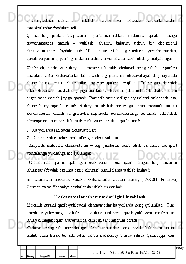 qazish-yuklash   uskunalari   sifatida   davriy   va   uzluksiz   harakatlanuvchi
mashinalardan foydalaniladi.
Qazish   tog’   jinslari   burg’ulash   -   portlatish   ishlari   yordamida   qazib     olishga
tayyorlanganda   qazish   –   yuklash   ishlarini   bajarish   uchun   bir   cho’michli
ekskavatorlardan   foydalaniladi.   Ular   asosan   zich   tog   jinslarini   yumshatmasdan,
qoyali va yarim qoyali tog jinslarini oldindan yumshatib qazib olishga muljallangan.
Cho’mich,   strela   va   rukoyat   –   mexanik   kurakli   ekskavatorning   ishchi   organlari
hisoblanadi.Bu   ekskavatorlar   bilan   zich   tog   jinslarini   ekskavatsiyalash   jarayonida
chumichning   keskir   tishlari   bilan   tog   jinsi   qatlami   qirqiladi.   Tuldirilgan   chumich
bilan   ekskavator   bushatish   joyiga   buriladi   va   kovshni   (chumichni)   bushatib,   ishchi
organ   yana   q azish   joyiga   q aytadi.   Portlatib   yumshatilgan   uyumlarni   yuklashda   esa,
chumich   uyumga   botiriladi.   Rukoyatni   siljitish   prinsipiga   q arab   mexanik   kurakli
ekskavatorlar   kanatli   va   gidravlik   siljituvchi   ekskavatorlarga   b o’ linadi.   Ishlatilish
sferasiga  q arab mexanik kurakli ekskavatorlar ikki turga bulinadi:
1. K aryerlarda ishlovchi ekskavatorlar;
2. O chish ishlari uchun m o’ ljallangan ekskavatorlar.
  Karyerda   ishlovchi   ekskavatorlar   –   tog’   jinslarini   qazib   olish   va   ularni   transport
vositalariga yuklashga mo’ljallangan.
  Ochish   ishlariga   mo’ljallangan   ekskavatorlar   esa,   qazib   olingan   tog’   jinslarini
ishlangan (foydali qazilma qazib olingan) bushliqlarga tashlab ishlaydi.
Bir   chumichli   mexanik   kurakli   ekskavatorlar   asosan   Rossiya,   AKSH,   Fransiya,
Germaniya va Yaponiya davlatlarida ishlab chi q ariladi.
Ekskavatorlar ish unumdorligini hisoblash.
Mexanik   kurakli   qazib-yuklovchi   ekskavatorlar   karyerlarda   keng   qullaniladi.   Ular
konstruksiyalarining   tuzilishi   –   uzluksiz   ishlovchi   qazib-yuklovchi   mashinalar
ishlay olmagan iqlim sharoitlarida xam ishlash imkonini beradi.
Ekskavatorning   ish   unumdorligini   hisoblash   uchun   eng   avval   ekskavator   turini
tanlab   olish   kerak   bo’ladi.   Men   ushbu   malakaviy   bitiruv   ishida   Qalmoqqir   kon
TDTU   5311600 «KI» BMI.20 2 3 V araq
О‘z Varaq Hujjat№ Imzo Sana 