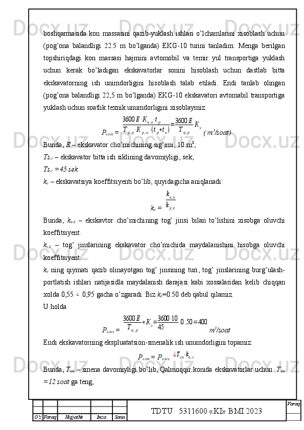 boshqarmasida   kon   massasini   qazib-yuklash   ishlari   o’lchamlarini   xisoblash   uchun
(pog’ona   balandligi   22.5   m   bo’lganda)   EKG-10   turini   tanladim.   Menga   berilgan
topshiriqdagi   kon   massasi   hajmini   avtomobil   va   temir   yul   transportiga   yuklash
uchun   kerak   bo’ladigan   ekskavatorlar   sonini   hisoblash   uchun   dastlab   bitta
ekskavatorning   ish   unimdorligini   hisoblash   talab   etiladi.   Endi   tanlab   olingan
(pog’ona balandligi 22,5 m bo’lganda) EKG-10 ekskavatori avtomabil transportiga
yuklash uchun soatlik texnik unumdorligini xisoblaymiz: 
P
e.tex  = 3600	Е⋅Кн.к⋅tp	
Тц.р⋅К	р.к.⋅(tp+tв)=3600	Е	
Тц.р	
Кэ ( m 3
/soat)
Bunda,  E  – ekskavator cho’michining  sig’imi, 1 0  m 3
;
Ts
.r  – ekskavator  bitta ish siklining davomiyligi, sek;
Ts
.r   = 45 sek.
k
e   – ekskavatsiya koeffitsiyenti bo’lib, quyidagicha aniqlanadi:
k
e   = 	
kн.к	
kр.к
Bunda,   k
n.k   –   ekskavtor   cho’michi ning   tog’   jinsi   bilan   to’lishini   xisobga   oluvchi
koeffitsiyent.
k
r.k   –   tog’   jinslarining   ekskavator   cho’michida   maydalanishini   h isobga   oluvchi
koeffitsiyent.
k
e   ning   qiymati   qazib   olinayotgan   tog’   jinsining   turi ,   tog’   jinslarining   burg’ulash-
portlatish   ishlari   natijasidla   maydalanish   darajasi   kabi   xossalaridan   kelib   chiqqan
xolda 0,55 	
¿  0,95 gacha o’zgaradi.  Biz  k
e =0.50 deb qabul qilamiz.
U holda
P
e.tex  = 	
3600	Е	
Тц.р	
∗Кэ=3600	⋅10	
45	⋅0.50	=	400 m 3
/soat
Endi ekskavatorning ekspluatatsion -smenalik ish  unumdorligini topamiz:
P
e.sm  =  P
e.tex.  	
¿Тсм⋅kи.э
Bunda,  T
sm  – smena davomiyligi  bo’lib, Qalmoqqir konida ekskavatorlar uchun     T
sm
=12  soat  ga teng;
TDTU   5311600 «KI» BMI.20 2 3 V araq
О‘z Varaq Hujjat№ Imzo Sana