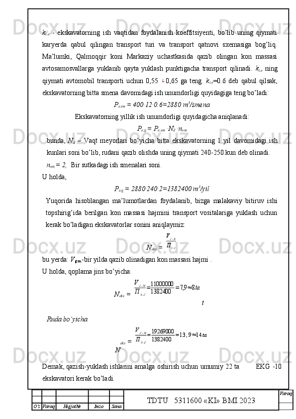 k
i.e   -   ekskavatorning   ish   vaqtidan   foydalanish   koeffitsiyenti,   bo’lib   uning   qiymati
karyerda   qabul   qilingan   transport   turi   va   transport   qatnovi   sxemasiga   bog’liq.
Ma’lumki,   Qalmoqqir   koni   Markaziy   uchastkasida   qazib   olingan   kon   massasi
avtosamosvallarga   yuklanib   qayta   yuklash   punktigacha   transport   qilinadi.   k
i.e   ning
qiymati   avtomobil   transporti   uchun   0,55  ¿ 0,65   ga   teng.   k
i.e =0.6   deb   qabul   qilsak,
ekskavatorning bitta smena davomidagi ish unumdorligi quyidagiga teng bo’ladi:
P
e.sm  =  400∙12∙0.6=2880 m 3
/smena
Ekskavatorning yillik ish unumdorligi quyidagicha aniqlanadi:         
P
e.g   =  P
e.sm  ∙N
d  ∙n
sm
bunda,   N
d   –   Vaqt   meyorlari   bo’yicha   bitta   ekskavatorning   1   yil   davomidagi   ish
kunlari soni bo’lib, rudani qazib olishda uning qiymati 240-250 kun deb olinadi. 
n
sm  =  2,   Bir sutkadagi ish smenalari soni.
U holda,  
P
e.g   =  2880∙240∙2=1382400 m 3
/yil
Yuqorida   hisoblangan   ma’lumotlardan   foydalanib,   bizga   malakaviy   bitiruv   ishi
topshirig’ida   berilgan   kon   massasi   hajmini   transport   vositalariga   yuklash   uchun
kerak bo’ladigan ekskavatorlar sonini aniqlaymiz: 
N
eks  = 
Vг.м	
Пэ.г
bu yerda:  V
g.m. -bir yilda qazib olinadigan kon massasi hajmi .
U holda,  q oplama jins bo’yicha :
N
eks  = 	
Vг.м	
П	э.г
=11000000
1382400	=7,9	≈	8ta
t
Ruda bo’yicha 
N eks  = 	
Vг.м	
Пэ.г
=19269000
1382400	=13	,9≈14	ta
Demak, qazish-yuklash ishlarini amalga oshirish uchun umumiy 22 ta        EKG -10
ekskavatori kerak bo’ladi.
TDTU   5311600 «KI» BMI.20 2 3 V araq
О‘z Varaq Hujjat№ Imzo Sana 