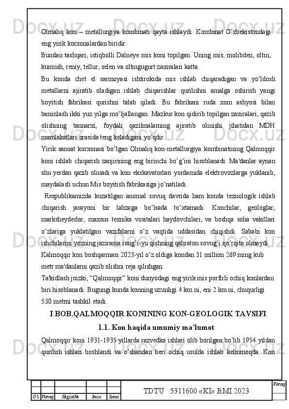 Olmaliq   kon   –   metallurgiya   kombinati   qayta   ishlaydi.   Kombinat   O’zbekistondagi
eng yirik korxonalardan biridir.
Bundan tashqari, istiqbolli Dalneye mis koni topilgan. Uning mis, molibden, oltin,
kumush, reniy, tellur, selen va oltingugurt zaxiralari katta.
Bu   konda   chet   el   sarmoyasi   ishtirokida   mis   ishlab   chiqaradigan   va   yo’ldosh
metallarni   ajiratib   oladigan   ishlab   chiqarishlar   qurilishni   amalga   oshirish   yangi
boyitish   fabrikasi   qurishni   talab   qiladi.   Bu   fabrikani   ruda   xom   ashyosi   bilan
taminlash ikki yuz yilga mo’ljallangan.   Mazkur kon qidirib topilgan zaxiralari, qazib
olishning   tannarxi,   foydali   qazilmalarning   ajiratib   olinishi   jihatidan   MDH
mamlakatlari orasida teng keladigani yo’qdir .
Yirik sanoat  korxonasi  bo’lgan Olmaliq kon-metallurgiya kombinatining Qalmoqqir
koni   ishlab  chiqarish  zanjirining  eng  birinchi   bo’g’ini   hisoblanadi.  Ma'danlar  aynan
shu yerdan qazib olinadi va kon ekskavatorlari yordamida elektrovozlarga yuklanib,
maydalash uchun Mis boyitish fabrikasiga jo’natiladi.
  Respublikamizda   kuzatilgan   anomal   sovuq   davrida   ham   konda   texnologik   ishlab
chiqarish   jarayoni   bir   lahzaga   bo’lsada   to’xtamadi.   Konchilar,   geologlar,
marksheyderlar,   maxsus   texnika   vositalari   haydovchilari,   va   boshqa   soha   vakillari
o’zlariga   yuklatilgan   vazifalarni   o’z   vaqtida   uddasidan   chiqishdi.   Sababi   kon
ishchilarini yozning jazirama issig’i-yu qishning qahraton sovug’i qo’rqita olmaydi.
Kalmoqqir kon boshqarmasi 2023-yil o’z oldiga kondan 31 million 269 ming kub 
metr ma'danlarni qazib olishni reja qilishgan. 
Ta'kidlash joizki, “Qalmoqqir” koni dunyodagi eng yirik mis porfirli ochiq konlardan
biri hisoblanadi. Bugungi kunda konning uzunligi 4 km ni, eni 2 km ni, chuqurligi 
530 metrni tashkil etadi.
I BOB .QALMOQQIR KONINING KON-GEOLOGIK TAVSIFI
1.1. Kon haqida umumiy ma’lumot
Qalmoqqir koni 1931-1935 yillarda razvedka ishlari olib borilgan bo’lib 1954 yildan
qurilish   ishlari   boshlandi   va   o’shandan   beri   ochiq   usulda   ishlab   kelinmoqda.   Kon
TDTU   5311600 «KI» BMI.20 2 3 V araq
О‘z Varaq Hujjat№ Imzo Sana 