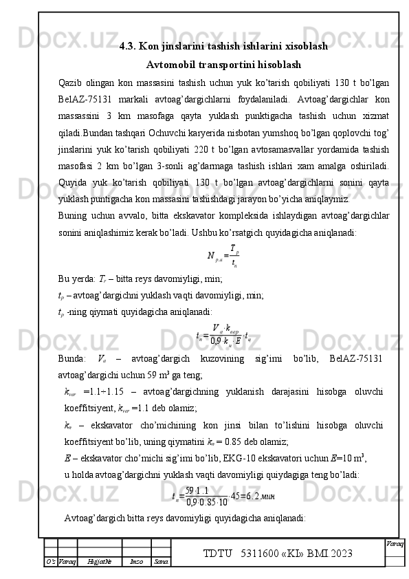 4.3. Kon jinslarini tashish ishlarini xisoblash
Avtomobil transportini hisoblash
Qazib   olingan   kon   massasini   tashish   uchun   yuk   ko’tarish   qobiliyati   130   t   bo’lgan
BelAZ-75131   markali   avtoag’dargichlarni   foydalaniladi.   Avtoag’dargichlar   kon
massassini   3   km   masofaga   qayta   yuklash   punktigacha   tashish   uchun   xizmat
qiladi.Bundan tashqari Ochuvchi karyerida nisbotan yumshoq bo’lgan qoplovchi tog’
jinslarini   yuk   ko’tarish   qobiliyati   220   t   bo’lgan   avtosamasvallar   yordamida   tashish
masofasi   2   km   bo’lgan   3-sonli   ag’darmaga   tashish   ishlari   xam   amalga   oshiriladi.
Quyida   yuk   ko’tarish   qobiliyati   130   t   bo’lgan   avtoag’dargichlarni   sonini   qayta
yuklash puntigacha kon massasini tashishdagi jarayon bo’yicha aniqlaymiz.
Buning   uchun   avvalo,   bitta   ekskavator   kompleksida   ishlaydigan   avtoag’dargichlar
sonini aniqlashimiz kerak bo’ladi. Ushbu ko’rsatgich quyidagicha aniqlanadi:N	р.а=	
Тр
tп
Bu yerda:  T
r  – bitta reys davomiyligi, min;
t
p  – avtoag’dargichni yuklash vaqti davomiyligi, min;
t
p   -ning qiymati quyidagicha aniqlanadi:	
tп=	
V	а⋅kвер	
0,9	⋅kн⋅Е⋅tц
Bunda:   V
a   –   avtoag’dargich   kuzovining   sig’imi   bo’lib,   BelAZ-75131
avtoag’dargichi uchun 59 m 3
 ga teng;
k
ver   =1.1÷1.15   –   avtoag’dargichning   yuklanish   darajasini   hisobga   oluvchi
koeffitsiyent,  k
ver  =1.1 deb olamiz;
k
n   –   ekskavator   cho’michining   kon   jinsi   bilan   to’lishini   hisobga   oluvchi
koeffitsiyent bo’lib, uning qiymatini  k
n  = 0.85 deb olamiz;
E  – ekskavator cho’michi sig’imi bo’lib, EKG-10 ekskavatori uchun  E =10 m 3
, 
u holda avtoag’dargichni yuklash vaqti davomiyligi quiydagiga teng bo’ladi:	
tп=59	⋅1.1	
0,9	⋅0.85	⋅10	⋅45	=	6.2мин
Avtoag’dargich bitta reys davomiyligi quyidagicha aniqlanadi:
TDTU   5311600 «KI» BMI.20 2 3 V araq
О‘z Varaq Hujjat№ Imzo Sana 