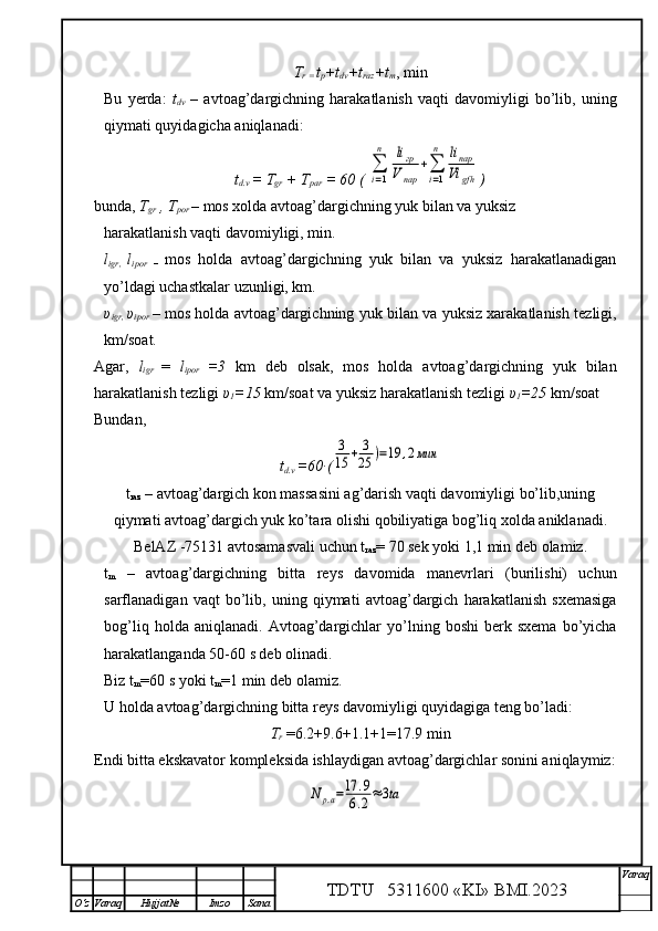 T
r =  t
p +t
dv +t
raz +t
m , min
Bu   yerda:   t
dv   –   avtoag’dargichning   harakatlanish   vaqti   davomiyligi   bo’lib,   uning
qiymati quyidagicha aniqlanadi:
t
d.v  = T
gr  + T
par  = 60 ( ∑
i=1
n	liгр	
V	пар	
+∑
i=1
n	liпар
Vi	gfh )
bunda,  T
gr  , T
por   – mos xolda avtoag’dargichning yuk bilan va yuksiz
harakatlanish vaqti davomiyligi, min.
l
igr,   l
ipor   –   mos   holda   avtoag’dargichning   yuk   bilan   va   yuksiz   harakatlanadigan
yo’ldagi uchastkalar uzunligi, km.
υ
i gr,   υ
i por   – mos holda avtoag’dargichning yuk bilan va yuksiz xarakatlanish tezligi,
km/soat.
Agar,   l
igr   =   l
ipor   =3   km   deb   olsak,   mos   holda   avtoag’dargichning   yuk   bilan
harakatlanish tezligi  υ
1 =15  km/soat   va yuksiz harakatlanish tezligi  υ
1 =25  km/soat 
Bundan, 
t
d.v  =60∙(	
3
15	+	3
25	)=19	,2мин
t
raz  – avtoag’dargich kon massasini ag’darish vaqti davomiyligi bo’lib,uning
qiymati avtoag’dargich yuk ko’tara olishi qobiliyatiga bog’liq xolda aniklanadi.
BelAZ -75131 avtosamasvali uchun  t
raz = 70 sek yoki 1,1 min deb olamiz.
t
m   –   avtoag’dargichning   bitta   reys   davomida   manevrlari   (burilishi)   uchun
sarflanadigan   vaqt   bo’lib,   uning   qiymati   avtoag’dargich   harakatlanish   sxemasiga
bog’liq   holda  aniqlanadi.   Avtoag’dargichlar   yo’lning   boshi   berk   sxema   bo’yicha
harakatlanganda 50-60 s deb olinadi. 
Biz  t
m = 60 s yoki  t
m = 1 min deb olamiz.
U holda avtoag’dargichning bitta reys davomiyligi quyidagiga teng bo’ladi:
T
r  =6.2+9.6+1.1+1=17.9 min
Endi bitta ekskavator kompleksida ishlaydigan avtoag’dargichlar sonini aniqlaymiz:	
N	р.а=17	.9	
6.2≈3ta
TDTU   5311600 «KI» BMI.20 2 3 V araq
О‘z Varaq Hujjat№ Imzo Sana 