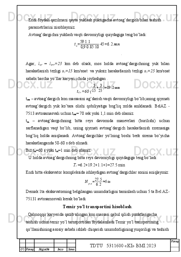 Endi foydali qazilmani qayta yuklash puktigacha avtoag’dargich bilan tashish 
parametrlarini xisoblaymiz.
Avtoag’dargichni yuklash vaqti davomiyligi quiydagiga teng bo’ladi:tп=59	⋅1.1	
0,9	⋅0.85	⋅10	⋅45	=	6.2мин
.
Agar,   l
igr   =   l
ipor =23   km   deb   olsak,   mos   holda   avtoag’dargichning   yuk   bilan
harakatlanish tezligi   υ
1 =15   km/soat  
  va yuksiz  harakatlanish  tezligi   υ
1 =25   km/soat
sababi barcha yo’llar karyeri ichida joylashgan .
t
d.v  =60∙(	
3
15	+	3
25	)=19	.2мин
t
raz  – avtoag’dargich kon massasini ag’darish vaqti davomiyligi bo’lib,uning qiymati
avtoag’dargich   yuk   ko’tara   olishi   qobiliyatiga   bog’liq   xolda   aniklanadi.   BelAZ   -
7513 avtosamasvali uchun  t
raz = 70 sek yoki 1,1 min deb olamiz.
t
m   –   avtoag’dargichning   bitta   reys   davomida   manevrlari   (burilishi)   uchun
sarflanadigan   vaqt   bo’lib,   uning   qiymati   avtoag’dargich   harakatlanish   sxemasiga
bog’liq   holda   aniqlanadi.   Avtoag’dargichlar   yo’lning   boshi   berk   sxema   bo’yicha
harakatlanganda 50-60 s deb olinadi. 
Biz  t
m = 60 s yoki  t
m = 1 min deb olamiz.
U holda avtoag’dargichning bitta reys davomiyligi quyidagiga teng bo’ladi:
T
r  =6.2+19.2+1.1+1=27.5 min
Endi bitta ekskavator kompleksida ishlaydigan avtoag’dargichlar sonini aniqlaymiz:	
N	р.а=27	.5	
6.2≈5ta
Demak 1ta ekskavatorning belgilangan unumdorligini taminlash uchun 5 ta Bel AZ-
75131 avtosamosvali kerak bo’ladi.
Temir yo’l transportini hisoblash .
  Qalmoqqir karyerida qazib olingan kon massasi qabul qilish punktlarigacha 
tashish uchun temir yo’l tarnsportidan foydalaniladi.Temir yo’l transportining 
qo’llanishining asosiy sababi ishlab chiqarish unumdorligining yuqoriligi va tashish
TDTU   5311600 «KI» BMI.20 2 3 V araq
О‘z Varaq Hujjat№ Imzo Sana 