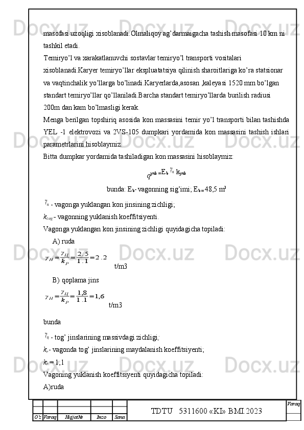 masofasi uzoqligi xisoblanadi.Olmaliqoy ag’darmaigacha tashish masofasi 10 km ni
tashkil etadi.
Temiryo’l va xarakatlanuvchi sostavlar temiryo’l transporti vositalari 
xisoblanadi.Karyer temiryo’llar ekspluatatsiya qilinish sharoitlariga ko’ra statsionar 
va vaqtinchalik yo’llarga bo’linadi.Karyerlarda,asosan ,kaleyasi 1520 mm bo’lgan 
standart temiryo’llar qo’llaniladi.Barcha standart temiryo’llarda burilish radiusi 
200m dan kam bo’lmasligi kerak.
Menga berilgan topshiriq asosida kon massasini temir yo’l transporti bilan tashishda
YEL   -1   elektrovozi   va   2VS-105   dumpkari   yordamida   kon   massasini   tashish   ishlari
parametrlarini hisoblaymiz.
Bitta dumpkar yordamida tashiladigan kon massasini hisoblaymiz:
q yuk =  E
b γн k
yuk
bunda :  E
b -
  vagonning si g’ imi; E
b =  48,5 m 3	
γн
- vagon g a yuklangan  kon  jins i ning zichligi;
k
zag  -  vagon n ing yuklanish koeffitsiyenti. 
Vagon g a yuklangan  kon  jins i ning zichligi  q uyidagicha topiladi:
A) ruda
γН=	γЦ
kР
=	2.5	
1.1=	2.2
t/m3
B) qoplama jins 	
γН=	γЦ
kР
=	1,8
1.1=	1,6
  t/m3
bunda	
γц
- to g’  jinslarining massivdagi zichligi ;
k
r - vagonda to g’  jinslarining maydalanish koeffitsiyenti; 
k
r  = 1, 1
Vagoning yuklanish koeffitsiyenti  q uyidagicha topiladi:
A)ruda
TDTU   5311600 «KI» BMI.20 2 3 V araq
О‘z Varaq Hujjat№ Imzo Sana 