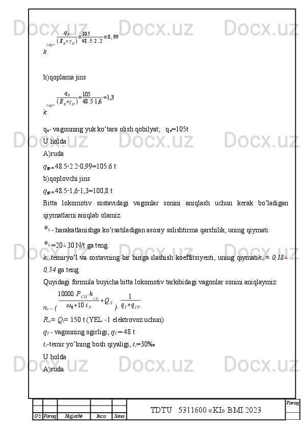 k zag=qВ	
(ЕВ∗γН)=105
48	.5⋅2.2=0,99
b)qoplama jins
k zag=	
qВ	
(ЕВ∗γН)=105
48	.5⋅1,6	=1,3
q
v - vagonning yuk ko’tara olish qobilyat;   q
v =105t 
U holda 
A)ruda
q
gr =  48.5	
·2.2	·0,99=105.6 t
b)qoplovchi jins
q
gr =  48.5	
·1,6	·1,3=100,8 t
Bitta   lokomotiv   sostavidagi   vagonlar   sonini   aniqlash   uchun   kerak   bo’ladigan
qiymatlarni aniqlab olamiz.	
ω0
- harakatlanishga ko’rsatiladigan asosiy soli shtirma  q arshilik, uning  q iymati:  
ω0
=20	¿ 30 N/t  ga  teng.
k
ss- temiryo’l va sostavning bir biriga ilashish   koeffitsiyenti, uning   q iymati k
ss = 0,18	
¿
0,34  ga teng.
Q uyidagi formula buyicha bitta lok o m o tiv tarkibidagi vagonlar sonini ani q laymiz:
n
v =  (	
10000	⋅РСЦ	⋅kСЦ	
ω0+10	⋅iР	
+Q	Л )∙	
1	
qТ+qГР
R
ss = Q
l =  150 t (YEL -1 elektrovoz uchun)
q
T  - vagonning ogirligi;  q
T  = 48 t
i
r - temir yo’lning  bosh  q iyali gi,  i
r =30‰
U holda
A)ruda
TDTU   5311600 «KI» BMI.20 2 3 V araq
О‘z Varaq Hujjat№ Imzo Sana 