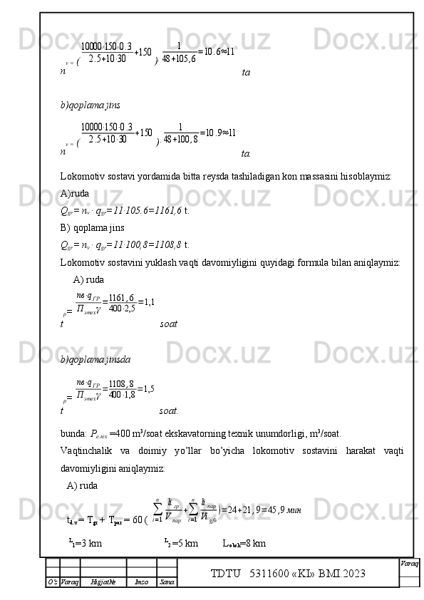 n v =  (10000	⋅150	⋅0.3	
2.5+10	⋅30	+150 )∙	1	
48	+105	,6=10	.6≈11
  ta
b)qoplama jins
n v =  (	
10000	⋅150	⋅0.3	
2.5+10	⋅30	+150 )∙	1	
48	+100	,8=10	.9≈11
 ta.
Lokomotiv sostavi yordamida bitta reysda tashiladigan kon massasini hisoblaymiz :
A)ruda 
Q
gr = n
v  ∙ q
gr =11∙105.6=1161,6   t.
B) qoplama jins
Q
gr = n
v  ∙ q
gr =11∙100,8=1108,8   t.
Lokomotiv sostavini yuklash va q ti davomiyligini  q uyidagi formula bilan ani q laymiz:
A) ruda
t p =	
nв	⋅qГР	
П	этех	γ=1161	,6	
400	⋅2,5	=1,1
 soat
b)qoplama jinsda
t p =	
nв	⋅qГР	
П	этех	γ=1108	,8	
400	⋅1,8	=1,5
 soat.
bunda :  P
e.tex  =400 m 3
/soat ekskavatorning texnik unumdorligi,  m 3
/soat.
Va q tinchalik   va   doimiy   y o’ llar   bo’ yicha   lok o m o tiv   sostavini   h arakat   va q ti
davomiyligini ani q laymiz:
A) ruda
t
d.v  = T
gr  + T
par  = 60 ( 	
∑
i=1
n	liгр	
Vпар	
+∑
i=1
n	liпар
Vi	gfh	
)=24	+21	,9=45	,9мин
       L
1 =3 km
                                      L
2  =5 km          L
obsh =8 km
TDTU   5311600 «KI» BMI.20 2 3 V araq
О‘z Varaq Hujjat№ Imzo Sana 