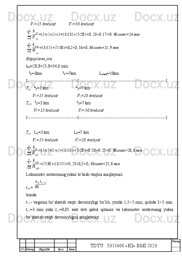 I----------------- ---------------- -- I ------------------------------------------- ------------------I 
T
gr       
L
1 =3   km                        L
2 = 7  km
      V
1 =13  km/soat                 V
2 =28  km/soat∑
i=1
n	liгр
Vгр
=(l/v)+(l/v)=(3/13	)+(7/28	)=0.23	+0.25	=	0.48	соат	=	28	,8мин	
∑
i=1
n	liпар
Vi	gfh	
=(7/30	)+(3/15	)=0,23	+0,2	=	0,43	соат	=	25	,8мин
Lokomotiv sostavining yukni to’kish vaqtini aniqlaymiz: 
t
raz = 	
nВ⋅tР.В	
60
bunda:
t
r.v –   vagonni bo’shatish vaqti davomiyligi bo’lib, yozda 1,5	
¿ 5 min; qishda 3	¿ 5 min.
t
r.v =3   min   yoki   t
r.v =0,05   soat   deb   qabul   qilamiz   va   lokomotiv   sostavining   yukni
bo’shatish vaqti davomiyligini aniqlaymiz:
TDTU   5311600 «KI» BMI.20 2 3 V araq
О‘z Varaq Hujjat№ Imzo Sana    V
1 =15 km/soat            V
2 =30 km/soat	
∑
i=1
n	liгр
V	гр
=(l/v)+(l/v)=(3/13	)+(5/28	)=0.23	+0.17	=	0.40	соат	=24	мин	
∑
i=1
n	liпар
Vi	пар	
=(3/15	)+(5/30	)=0,2	+0,16	=0,36	соат	=21	,9мин
B)qoplama jins
t
d.v =28,8+25,8=54,6 min.
     L
1 = 3 km
                         L
2  = 7 km                        L
obsh = 10 km
I----------------- ---------------- -- I ------------------------------------------- ------------------I 
T
gr       L
1 = 3  km                             L
2 = 7  km
      V
1 =13  km/soat                   V
2 =28  km/soat
T
por      L
1 =3 km                           L
2 =7 km
       V
1 =15   km/soat                  V
2 =30   km/soat 